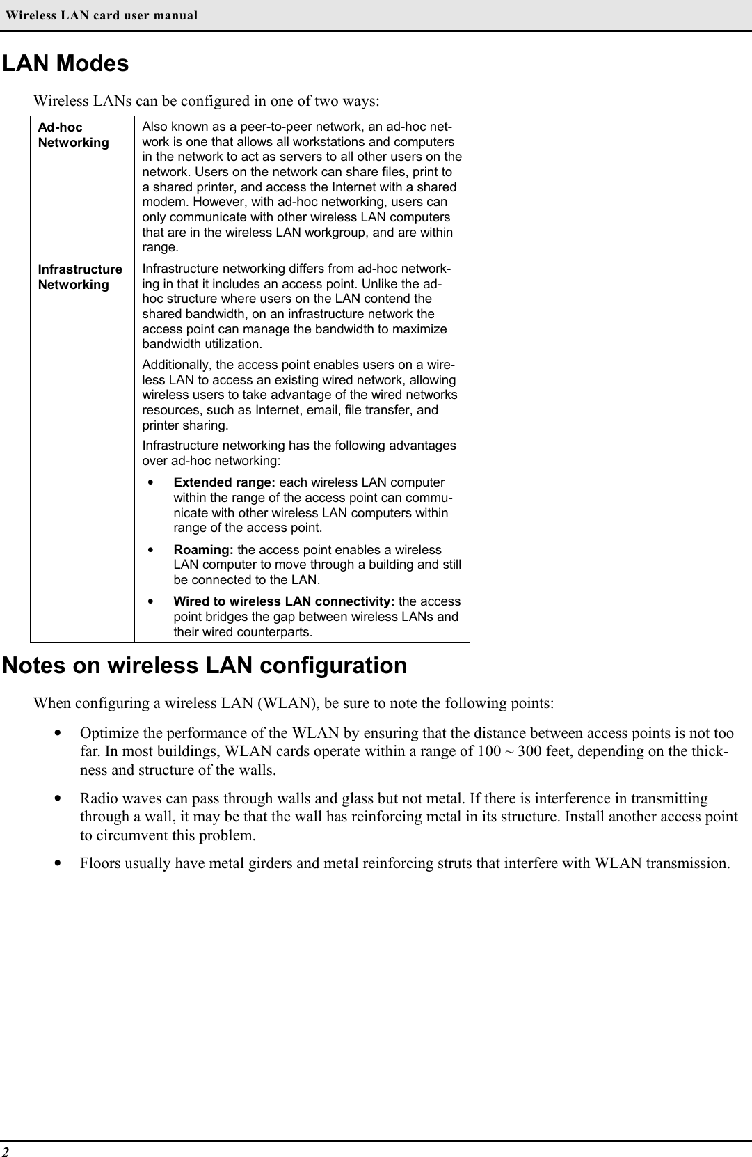 Wireless LAN card user manual2LAN ModesWireless LANs can be configured in one of two ways:Ad-hocNetworkingAlso known as a peer-to-peer network, an ad-hoc net-work is one that allows all workstations and computersin the network to act as servers to all other users on thenetwork. Users on the network can share files, print toa shared printer, and access the Internet with a sharedmodem. However, with ad-hoc networking, users canonly communicate with other wireless LAN computersthat are in the wireless LAN workgroup, and are withinrange.InfrastructureNetworkingInfrastructure networking differs from ad-hoc network-ing in that it includes an access point. Unlike the ad-hoc structure where users on the LAN contend theshared bandwidth, on an infrastructure network theaccess point can manage the bandwidth to maximizebandwidth utilization.Additionally, the access point enables users on a wire-less LAN to access an existing wired network, allowingwireless users to take advantage of the wired networksresources, such as Internet, email, file transfer, andprinter sharing.Infrastructure networking has the following advantagesover ad-hoc networking:• Extended range: each wireless LAN computerwithin the range of the access point can commu-nicate with other wireless LAN computers withinrange of the access point.• Roaming: the access point enables a wirelessLAN computer to move through a building and stillbe connected to the LAN.• Wired to wireless LAN connectivity: the accesspoint bridges the gap between wireless LANs andtheir wired counterparts.Notes on wireless LAN configurationWhen configuring a wireless LAN (WLAN), be sure to note the following points:• Optimize the performance of the WLAN by ensuring that the distance between access points is not toofar. In most buildings, WLAN cards operate within a range of 100 ~ 300 feet, depending on the thick-ness and structure of the walls.• Radio waves can pass through walls and glass but not metal. If there is interference in transmittingthrough a wall, it may be that the wall has reinforcing metal in its structure. Install another access pointto circumvent this problem.• Floors usually have metal girders and metal reinforcing struts that interfere with WLAN transmission.