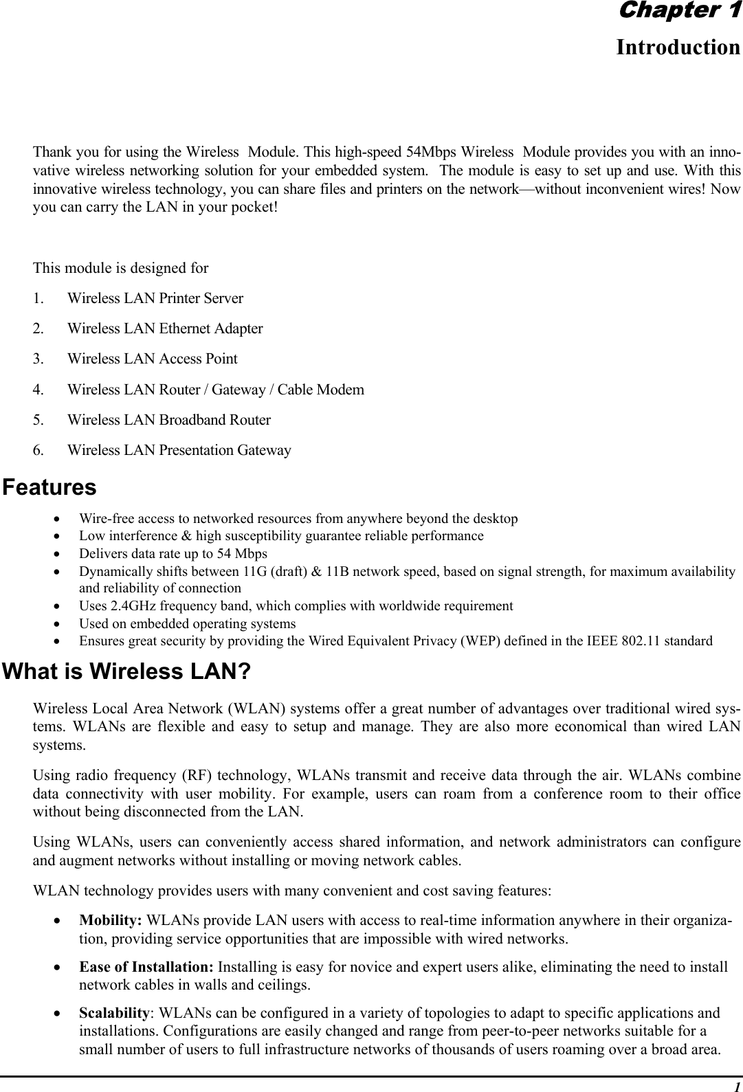 1Chapter 1IntroductionThank you for using the Wireless  Module. This high-speed 54Mbps Wireless  Module provides you with an inno-vative wireless networking solution for your embedded system.  The module is easy to set up and use. With thisinnovative wireless technology, you can share files and printers on the network—without inconvenient wires! Nowyou can carry the LAN in your pocket!This module is designed for1. Wireless LAN Printer Server2. Wireless LAN Ethernet Adapter3. Wireless LAN Access Point4. Wireless LAN Router / Gateway / Cable Modem5. Wireless LAN Broadband Router6. Wireless LAN Presentation GatewayFeatures• Wire-free access to networked resources from anywhere beyond the desktop• Low interference &amp; high susceptibility guarantee reliable performance• Delivers data rate up to 54 Mbps• Dynamically shifts between 11G (draft) &amp; 11B network speed, based on signal strength, for maximum availabilityand reliability of connection• Uses 2.4GHz frequency band, which complies with worldwide requirement• Used on embedded operating systems• Ensures great security by providing the Wired Equivalent Privacy (WEP) defined in the IEEE 802.11 standardWhat is Wireless LAN?Wireless Local Area Network (WLAN) systems offer a great number of advantages over traditional wired sys-tems. WLANs are flexible and easy to setup and manage. They are also more economical than wired LANsystems.Using radio frequency (RF) technology, WLANs transmit and receive data through the air. WLANs combinedata connectivity with user mobility. For example, users can roam from a conference room to their officewithout being disconnected from the LAN.Using WLANs, users can conveniently access shared information, and network administrators can configureand augment networks without installing or moving network cables.WLAN technology provides users with many convenient and cost saving features:• Mobility: WLANs provide LAN users with access to real-time information anywhere in their organiza-tion, providing service opportunities that are impossible with wired networks.• Ease of Installation: Installing is easy for novice and expert users alike, eliminating the need to installnetwork cables in walls and ceilings.• Scalability: WLANs can be configured in a variety of topologies to adapt to specific applications andinstallations. Configurations are easily changed and range from peer-to-peer networks suitable for asmall number of users to full infrastructure networks of thousands of users roaming over a broad area.