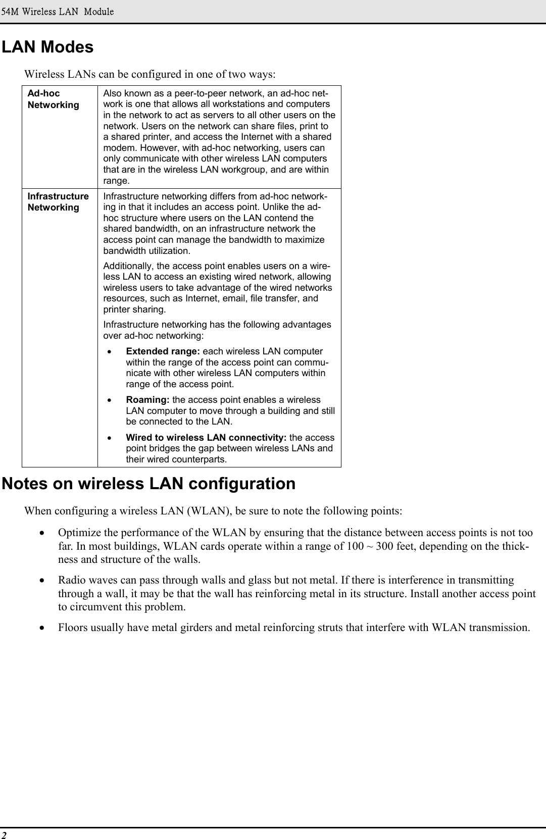 54M Wireless LAN  Module2LAN ModesWireless LANs can be configured in one of two ways:Ad-hocNetworkingAlso known as a peer-to-peer network, an ad-hoc net-work is one that allows all workstations and computersin the network to act as servers to all other users on thenetwork. Users on the network can share files, print toa shared printer, and access the Internet with a sharedmodem. However, with ad-hoc networking, users canonly communicate with other wireless LAN computersthat are in the wireless LAN workgroup, and are withinrange.InfrastructureNetworkingInfrastructure networking differs from ad-hoc network-ing in that it includes an access point. Unlike the ad-hoc structure where users on the LAN contend theshared bandwidth, on an infrastructure network theaccess point can manage the bandwidth to maximizebandwidth utilization.Additionally, the access point enables users on a wire-less LAN to access an existing wired network, allowingwireless users to take advantage of the wired networksresources, such as Internet, email, file transfer, andprinter sharing.Infrastructure networking has the following advantagesover ad-hoc networking:• Extended range: each wireless LAN computerwithin the range of the access point can commu-nicate with other wireless LAN computers withinrange of the access point.• Roaming: the access point enables a wirelessLAN computer to move through a building and stillbe connected to the LAN.• Wired to wireless LAN connectivity: the accesspoint bridges the gap between wireless LANs andtheir wired counterparts.Notes on wireless LAN configurationWhen configuring a wireless LAN (WLAN), be sure to note the following points:• Optimize the performance of the WLAN by ensuring that the distance between access points is not toofar. In most buildings, WLAN cards operate within a range of 100 ~ 300 feet, depending on the thick-ness and structure of the walls.• Radio waves can pass through walls and glass but not metal. If there is interference in transmittingthrough a wall, it may be that the wall has reinforcing metal in its structure. Install another access pointto circumvent this problem.• Floors usually have metal girders and metal reinforcing struts that interfere with WLAN transmission.