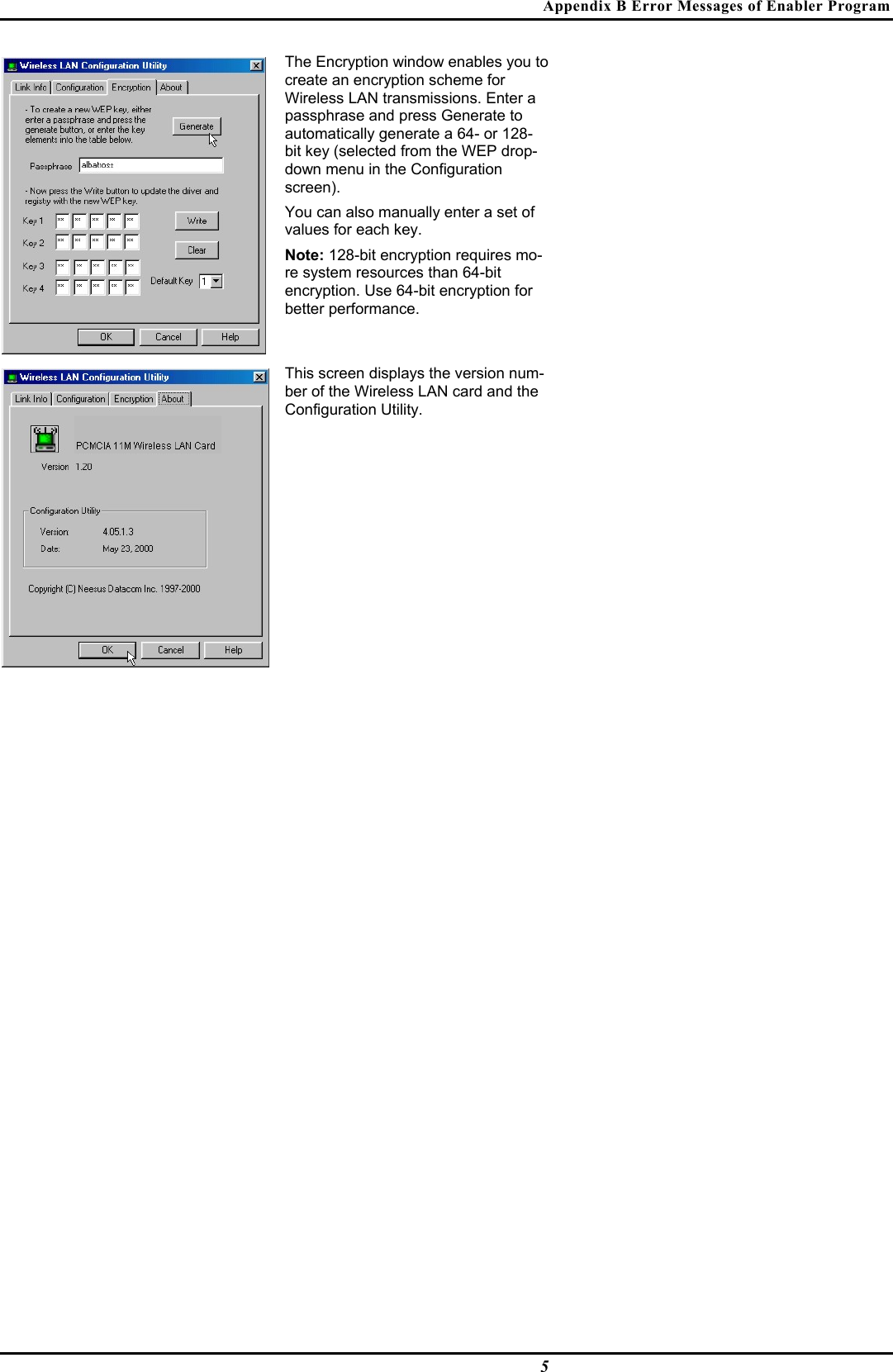 Appendix B Error Messages of Enabler Program5The Encryption window enables you tocreate an encryption scheme forWireless LAN transmissions. Enter apassphrase and press Generate toautomatically generate a 64- or 128-bit key (selected from the WEP drop-down menu in the Configurationscreen).You can also manually enter a set ofvalues for each key.Note: 128-bit encryption requires mo-re system resources than 64-bitencryption. Use 64-bit encryption forbetter performance.This screen displays the version num-ber of the Wireless LAN card and theConfiguration Utility.