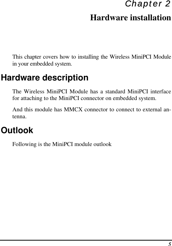 5 Chapter 2 Hardware installation This chapter covers how to installing the Wireless MiniPCI Module in your embedded system. Hardware description The Wireless MiniPCI Module has a standard MiniPCI interface for attaching to the MiniPCI connector on embedded system.  And this module has MMCX connector to connect to external an-tenna. Outlook Following is the MiniPCI module outlook 