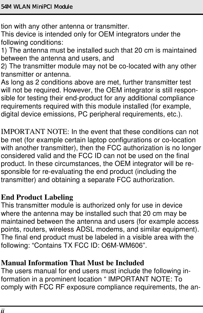 54M WLAN MiniPCI Module ii   tion with any other antenna or transmitter. This device is intended only for OEM integrators under the following conditions: 1) The antenna must be installed such that 20 cm is maintained between the antenna and users, and 2) The transmitter module may not be co-located with any other transmitter or antenna. As long as 2 conditions above are met, further transmitter test will not be required. However, the OEM integrator is still respon-sible for testing their end-product for any additional compliance requirements required with this module installed (for example, digital device emissions, PC peripheral requirements, etc.).  IMPORTANT NOTE: In the event that these conditions can not be met (for example certain laptop configurations or co-location with another transmitter), then the FCC authorization is no longer considered valid and the FCC ID can not be used on the final product. In these circumstances, the OEM integrator will be re-sponsible for re-evaluating the end product (including the transmitter) and obtaining a separate FCC authorization.  End Product Labeling This transmitter module is authorized only for use in device where the antenna may be installed such that 20 cm may be maintained between the antenna and users (for example access points, routers, wireless ADSL modems, and similar equipment). The final end product must be labeled in a visible area with the following: “Contains TX FCC ID: O6M-WM606”.  Manual Information That Must be Included The users manual for end users must include the following in-formation in a prominent location “ IMPORTANT NOTE: To comply with FCC RF exposure compliance requirements, the an-
