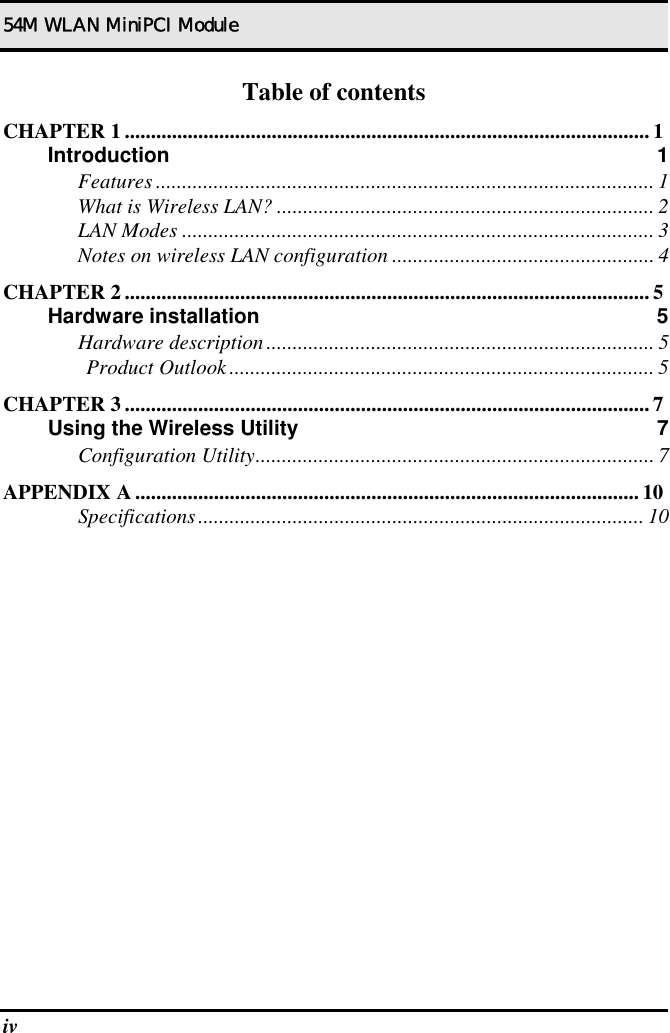 54M WLAN MiniPCI Module iv   Table of contents CHAPTER 1 ....................................................................................................1 Introduction 1 Features ............................................................................................... 1 What is Wireless LAN? ........................................................................ 2 LAN Modes .......................................................................................... 3 Notes on wireless LAN configuration .................................................. 4 CHAPTER 2 ....................................................................................................5 Hardware installation  5 Hardware description.......................................................................... 5 Product Outlook................................................................................. 5 CHAPTER 3 ....................................................................................................7 Using the Wireless Utility  7 Configuration Utility............................................................................ 7 APPENDIX A ................................................................................................ 10 Specifications..................................................................................... 10  