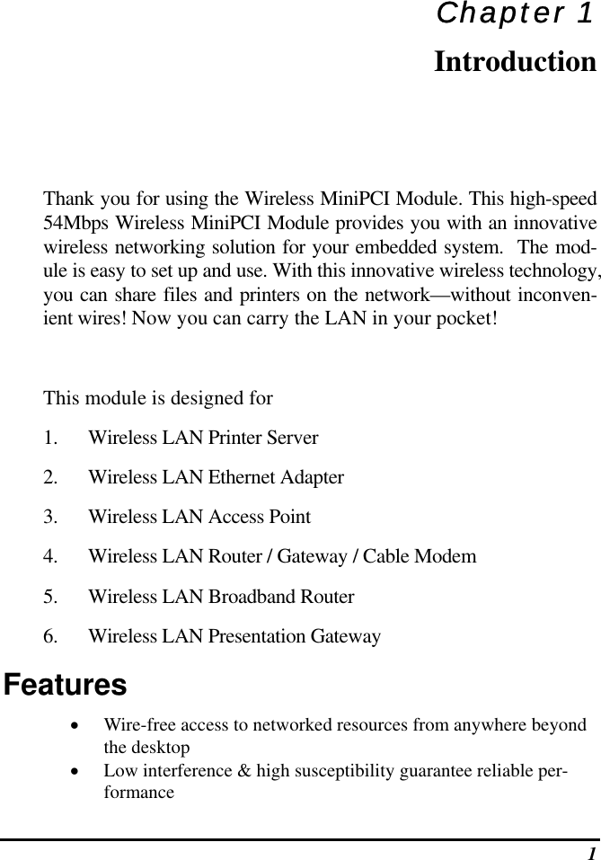  1 Chapter 1 Introduction Thank you for using the Wireless MiniPCI Module. This high-speed 54Mbps Wireless MiniPCI Module provides you with an innovative wireless networking solution for your embedded system.  The mod-ule is easy to set up and use. With this innovative wireless technology, you can share files and printers on the network—without inconven-ient wires! Now you can carry the LAN in your pocket!  This module is designed for 1.  Wireless LAN Printer Server 2.  Wireless LAN Ethernet Adapter 3.  Wireless LAN Access Point  4.  Wireless LAN Router / Gateway / Cable Modem 5.  Wireless LAN Broadband Router 6.  Wireless LAN Presentation Gateway Features •  Wire-free access to networked resources from anywhere beyond the desktop •  Low interference &amp; high susceptibility guarantee reliable per-formance 