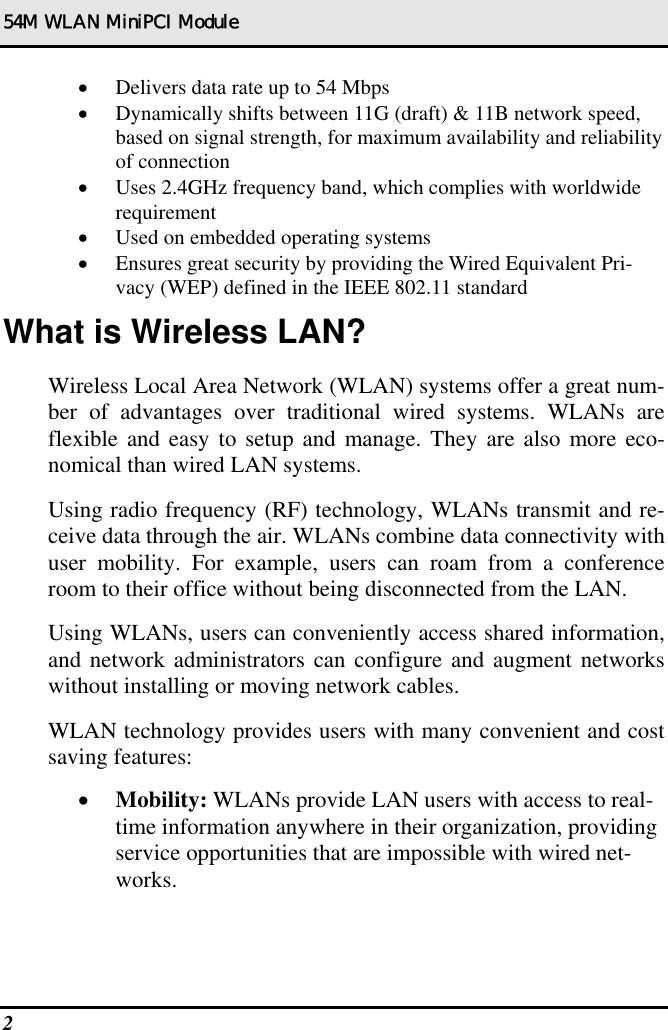 54M WLAN MiniPCI Module 2   •  Delivers data rate up to 54 Mbps •  Dynamically shifts between 11G (draft) &amp; 11B network speed, based on signal strength, for maximum availability and reliability of connection •  Uses 2.4GHz frequency band, which complies with worldwide requirement •  Used on embedded operating systems •  Ensures great security by providing the Wired Equivalent Pri-vacy (WEP) defined in the IEEE 802.11 standard What is Wireless LAN? Wireless Local Area Network (WLAN) systems offer a great num-ber of advantages over traditional wired systems. WLANs are flexible and easy to setup and manage. They are also more eco-nomical than wired LAN systems. Using radio frequency (RF) technology, WLANs transmit and re-ceive data through the air. WLANs combine data connectivity with user mobility. For example, users can roam from a conference room to their office without being disconnected from the LAN. Using WLANs, users can conveniently access shared information, and network administrators can configure and augment networks without installing or moving network cables. WLAN technology provides users with many convenient and cost saving features: •  Mobility: WLANs provide LAN users with access to real-time information anywhere in their organization, providing service opportunities that are impossible with wired net-works. 