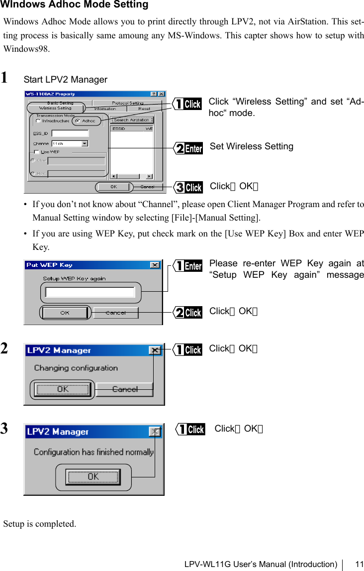 LPV-WL11G User’s Manual (Introduction) 11WIndows Adhoc Mode SettingWindows Adhoc Mode allows you to print directly through LPV2, not via AirStation. This set-ting process is basically same amoung any MS-Windows. This capter shows how to setup withWindows98.1Start LPV2 Manager • If you don’t not know about “Channel”, please open Client Manager Program and refer toManual Setting window by selecting [File]-[Manual Setting].• If you are using WEP Key, put check mark on the [Use WEP Key] Box and enter WEPKey.23Setup is completed.Click “Wireless Setting” and set “Ad-hoc“ mode.Set Wireless SettingClick［OK］Please re-enter WEP Key again at“Setup WEP Key again” messageClick［OK］Click［OK］Click［OK］