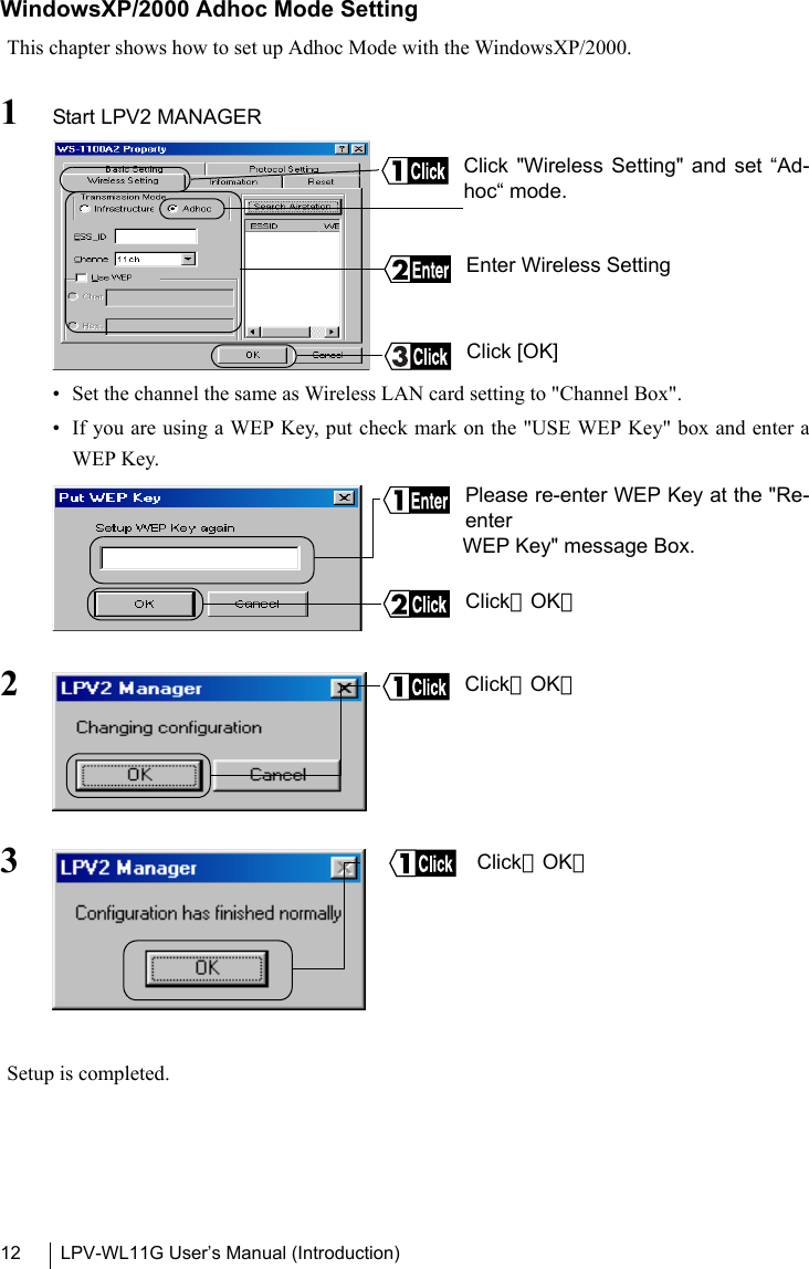 LPV-WL11G User’s Manual (Introduction)12WindowsXP/2000 Adhoc Mode SettingThis chapter shows how to set up Adhoc Mode with the WindowsXP/2000.1Start LPV2 MANAGER  • Set the channel the same as Wireless LAN card setting to &quot;Channel Box&quot;.• If you are using a WEP Key, put check mark on the &quot;USE WEP Key&quot; box and enter aWEP Key.23Setup is completed.Click &quot;Wireless Setting&quot; and set “Ad-hoc“ mode.Enter Wireless SettingClick [OK]Please re-enter WEP Key at the &quot;Re-enterWEP Key&quot; message Box.Click［OK］Click［OK］Click［OK］