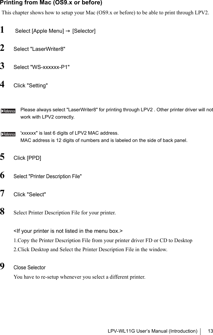 LPV-WL11G User’s Manual (Introduction) 13Printing from Mac (OS9.x or before)This chapter shows how to setup your Mac (OS9.x or before) to be able to print through LPV2. 1 Select [Apple Menu] → [Selector]2Select &quot;LaserWriter8&quot;3Select &quot;WS-xxxxxx-P1&quot;4Click &quot;Setting&quot;Please always select &quot;LaserWriter8&quot; for printing through LPV2 . Other printer driver will notwork with LPV2 correctly.&apos;xxxxxx&quot; is last 6 digits of LPV2 MAC address.MAC address is 12 digits of numbers and is labeled on the side of back panel.5Click [PPD]6Select &quot;Printer Description File&quot;7Click &quot;Select&quot;8Select Printer Description File for your printer.&lt;If your printer is not listed in the menu box.&gt;1.Copy the Printer Description File from your printer driver FD or CD to Desktop2.Click Desktop and Select the Printer Description File in the window.9Close SelectorYou have to re-setup whenever you select a different printer.