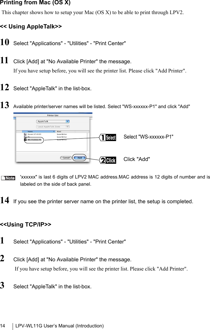 LPV-WL11G User’s Manual (Introduction)14Printing from Mac (OS X)This chapter shows how to setup your Mac (OS X) to be able to print through LPV2.&lt;&lt; Using AppleTalk&gt;&gt;10 Select &quot;Applications&quot; - &quot;Utilities&quot; - &quot;Print Center&quot;11 Click [Add] at &quot;No Available Printer&quot; the message.If you have setup before, you will see the printer list. Please click &quot;Add Printer&quot;.12 Select &quot;AppleTalk&quot; in the list-box.13 Available printer/server names will be listed. Select &quot;WS-xxxxxx-P1&quot; and click &quot;Add&quot; &apos;xxxxxx&quot; is last 6 digits of LPV2 MAC address.MAC address is 12 digits of number and islabeled on the side of back panel.14 If you see the printer server name on the printer list, the setup is completed.&lt;&lt;Using TCP/IP&gt;&gt;1Select &quot;Applications&quot; - &quot;Utilities&quot; - &quot;Print Center&quot;2Click [Add] at &quot;No Available Printer&quot; the message. If you have setup before, you will see the printer list. Please click &quot;Add Printer&quot;.3Select &quot;AppleTalk&quot; in the list-box.Select &quot;WS-xxxxxx-P1&quot;Click &quot;Add&quot;