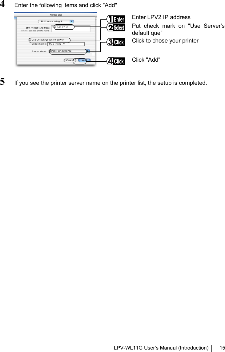 LPV-WL11G User’s Manual (Introduction) 154Enter the following items and click &quot;Add&quot;5If you see the printer server name on the printer list, the setup is completed.Enter LPV2 IP addressPut check mark on &quot;Use Server&apos;sdefault que&quot; Click &quot;Add&quot;Click to chose your printer