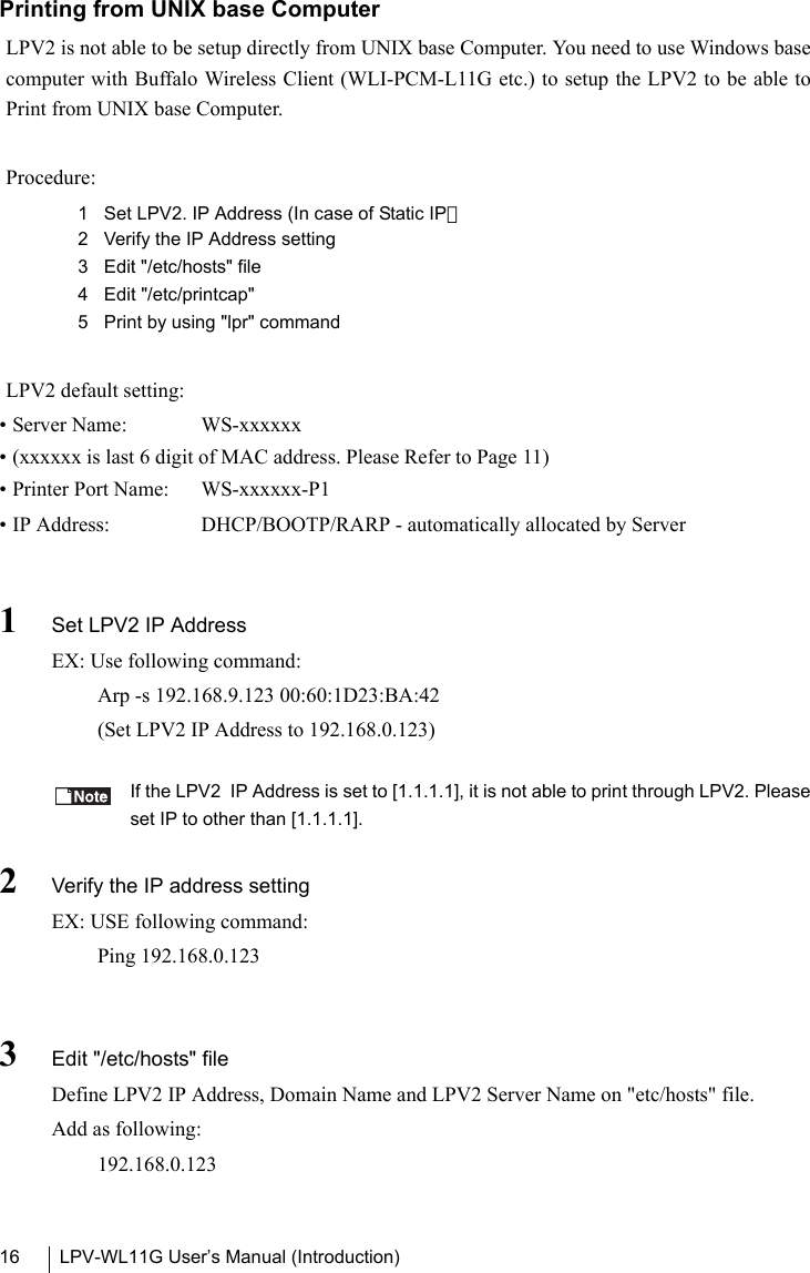 LPV-WL11G User’s Manual (Introduction)16Printing from UNIX base ComputerLPV2 is not able to be setup directly from UNIX base Computer. You need to use Windows basecomputer with Buffalo Wireless Client (WLI-PCM-L11G etc.) to setup the LPV2 to be able toPrint from UNIX base Computer.Procedure:1 Set LPV2. IP Address (In case of Static IP）2 Verify the IP Address setting3 Edit &quot;/etc/hosts&quot; file4 Edit &quot;/etc/printcap&quot;5 Print by using &quot;lpr&quot; commandLPV2 default setting:• Server Name:  WS-xxxxxx• (xxxxxx is last 6 digit of MAC address. Please Refer to Page 11)• Printer Port Name:  WS-xxxxxx-P1• IP Address:  DHCP/BOOTP/RARP - automatically allocated by Server1Set LPV2 IP AddressEX: Use following command:Arp -s 192.168.9.123 00:60:1D23:BA:42(Set LPV2 IP Address to 192.168.0.123)If the LPV2  IP Address is set to [1.1.1.1], it is not able to print through LPV2. Pleaseset IP to other than [1.1.1.1].2Verify the IP address settingEX: USE following command:Ping 192.168.0.1233Edit &quot;/etc/hosts&quot; fileDefine LPV2 IP Address, Domain Name and LPV2 Server Name on &quot;etc/hosts&quot; file.Add as following:192.168.0.123