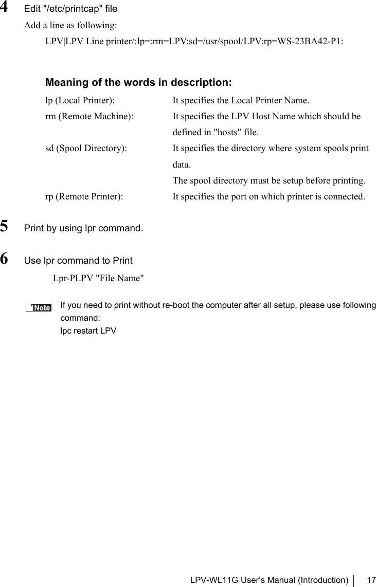 LPV-WL11G User’s Manual (Introduction) 174Edit &quot;/etc/printcap&quot; fileAdd a line as following:LPV|LPV Line printer/:lp=:rm=LPV:sd=/usr/spool/LPV:rp=WS-23BA42-P1:Meaning of the words in description:lp (Local Printer):  It specifies the Local Printer Name.rm (Remote Machine): It specifies the LPV Host Name which should bedefined in &quot;hosts&quot; file.sd (Spool Directory): It specifies the directory where system spools printdata.The spool directory must be setup before printing.rp (Remote Printer): It specifies the port on which printer is connected.5Print by using lpr command.6Use lpr command to Print   Lpr-PLPV &quot;File Name&quot;If you need to print without re-boot the computer after all setup, please use followingcommand:lpc restart LPV