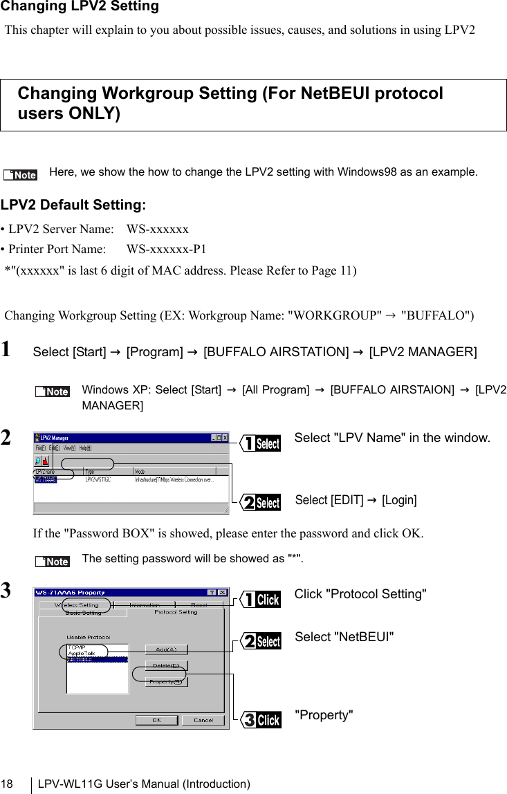 LPV-WL11G User’s Manual (Introduction)18Changing LPV2 SettingThis chapter will explain to you about possible issues, causes, and solutions in using LPV2Here, we show the how to change the LPV2 setting with Windows98 as an example.LPV2 Default Setting:• LPV2 Server Name:  WS-xxxxxx• Printer Port Name:  WS-xxxxxx-P1*&quot;(xxxxxx&quot; is last 6 digit of MAC address. Please Refer to Page 11)Changing Workgroup Setting (EX: Workgroup Name: &quot;WORKGROUP&quot; → &quot;BUFFALO&quot;)1Select [Start] → [Program] → [BUFFALO AIRSTATION] → [LPV2 MANAGER] Windows XP: Select [Start] → [All Program] → [BUFFALO AIRSTAION] → [LPV2MANAGER]2If the &quot;Password BOX&quot; is showed, please enter the password and click OK.The setting password will be showed as &quot;*&quot;.3Changing Workgroup Setting (For NetBEUI protocol users ONLY)Select &quot;LPV Name&quot; in the window.Select [EDIT] → [Login]Click &quot;Protocol Setting&quot;&quot;Property&quot;Select &quot;NetBEUI&quot;