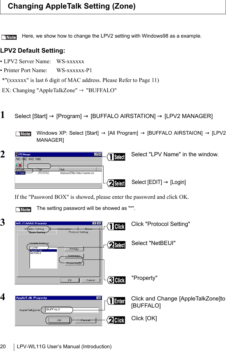 LPV-WL11G User’s Manual (Introduction)20Here, we show how to change the LPV2 setting with Windows98 as a example.LPV2 Default Setting:• LPV2 Server Name:  WS-xxxxxx• Printer Port Name:  WS-xxxxxx-P1*&quot;(xxxxxx&quot; is last 6 digit of MAC address. Please Refer to Page 11)EX: Changing &quot;AppleTalkZone&quot; → &quot;BUFFALO&quot;1Select [Start] → [Program] → [BUFFALO AIRSTATION] → [LPV2 MANAGER] Windows XP: Select [Start] → [All Program] → [BUFFALO AIRSTAION] → [LPV2MANAGER]2If the &quot;Password BOX&quot; is showed, please enter the password and click OK.The setting password will be showed as &quot;*&quot;.34Changing AppleTalk Setting (Zone)Select &quot;LPV Name&quot; in the window.Select [EDIT] → [Login]Click &quot;Protocol Setting&quot;&quot;Property&quot;Select &quot;NetBEUI&quot;Click and Change [AppleTalkZone]to[BUFFALO]Click [OK] 