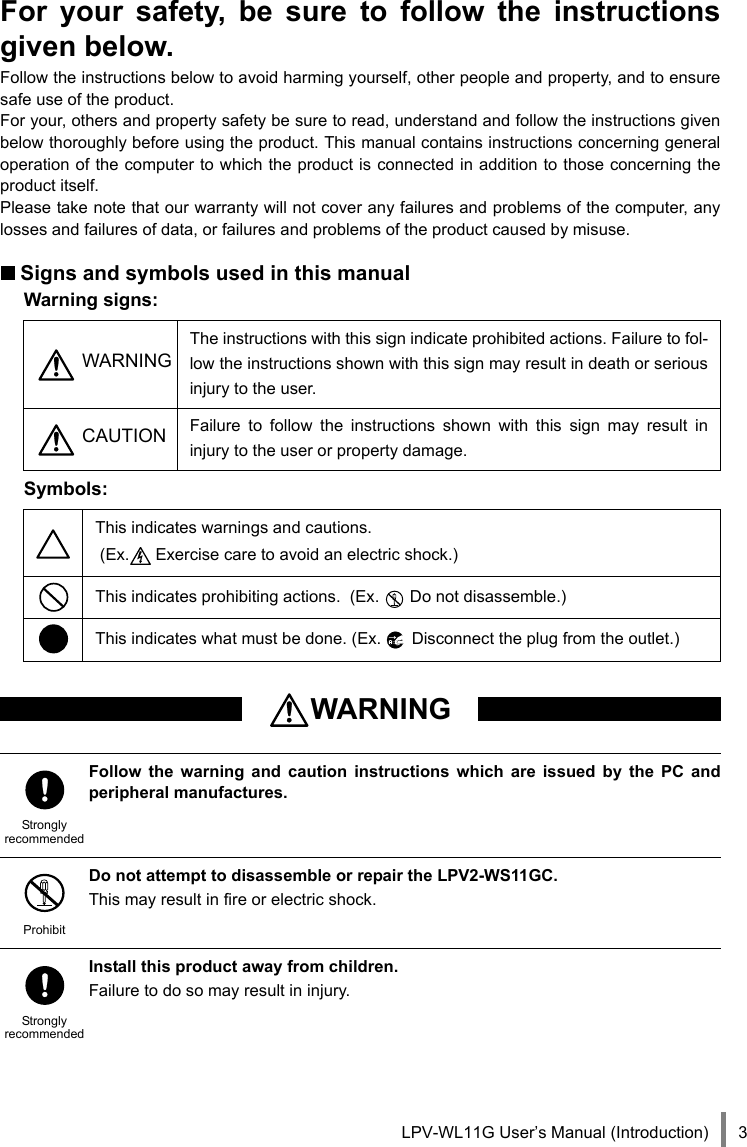LPV-WL11G User’s Manual (Introduction) 3For your safety, be sure to follow the instructionsgiven below.Follow the instructions below to avoid harming yourself, other people and property, and to ensuresafe use of the product. For your, others and property safety be sure to read, understand and follow the instructions givenbelow thoroughly before using the product. This manual contains instructions concerning generaloperation of the computer to which the product is connected in addition to those concerning theproduct itself.Please take note that our warranty will not cover any failures and problems of the computer, anylosses and failures of data, or failures and problems of the product caused by misuse.Signs and symbols used in this manualWarning signs:Symbols: WARNINGThe instructions with this sign indicate prohibited actions. Failure to fol-low the instructions shown with this sign may result in death or seriousinjury to the user. CAUTION Failure to follow the instructions shown with this sign may result ininjury to the user or property damage.This indicates warnings and cautions. (Ex.  Exercise care to avoid an electric shock.)This indicates prohibiting actions.  (Ex.   Do not disassemble.)This indicates what must be done. (Ex.   Disconnect the plug from the outlet.)WARNINGStronglyrecommendedFollow the warning and caution instructions which are issued by the PC andperipheral manufactures.ProhibitDo not attempt to disassemble or repair the LPV2-WS11GC.This may result in fire or electric shock.StronglyrecommendedInstall this product away from children.Failure to do so may result in injury.
