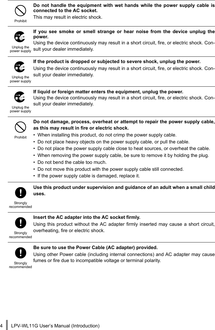 LPV-WL11G User’s Manual (Introduction)4ProhibitDo not handle the equipment with wet hands while the power supply cable isconnected to the AC socket.This may result in electric shock.Unplug the power supplyIf you see smoke or smell strange or hear noise from the device unplug thepower.Using the device continuously may result in a short circuit, fire, or electric shock. Con-sult your dealer immediately.Unplug the power supplyIf the product is dropped or subjected to severe shock, unplug the power.Using the device continuously may result in a short circuit, fire, or electric shock. Con-sult your dealer immediately.Unplug the power supplyIf liquid or foreign matter enters the equipment, unplug the power.Using the device continuously may result in a short circuit, fire, or electric shock. Con-sult your dealer immediately.ProhibitDo not damage, process, overheat or attempt to repair the power supply cable,as this may result in fire or electric shock.• When installing this product, do not crimp the power supply cable.• Do not place heavy objects on the power supply cable, or pull the cable.• Do not place the power supply cable close to heat sources, or overheat the cable.• When removing the power supply cable, be sure to remove it by holding the plug.• Do not bend the cable too much.• Do not move this product with the power supply cable still connected.• If the power supply cable is damaged, replace it.StronglyrecommendedUse this product under supervision and guidance of an adult when a small childuses.StronglyrecommendedInsert the AC adapter into the AC socket firmly.Using this product without the AC adapter firmly inserted may cause a short circuit,overheating, fire or electric shock.StronglyrecommendedBe sure to use the Power Cable (AC adapter) provided.Using other Power cable (including internal connections) and AC adapter may causefumes or fire due to incompatible voltage or terminal polarity.