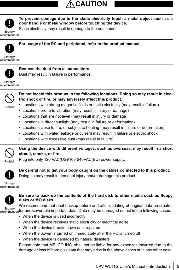 LPV-WL11G User’s Manual (Introduction) 5CAUTIONStronglyrecommendedTo prevent damage due to the static electricity touch a metal object such as adoor handle or metal window before touching the device.Static electricity may result in damage to the equipment.StronglyrecommendedFor usage of the PC and peripheral, refer to the product manual.StronglyrecommendedRemove the dust from all connectors.Dust may result in failure in performance.ProhibitDo not locate this product in the following locations. Doing so may result in elec-tric shock or fire, or may adversely affect this product.• Locations with strong magnetic fields or static electricity (may result in failure)• Locations prone to vibration (may result in injury or damage)• Locations that are not level (may result in injury or damage)• Locations in direct sunlight (may result in failure or deformation)• Locations close to fire, or subject to heating (may result in failure or deformation)• Locations with water leakage or current may result in failure or electric shock• Locations with excessive dust (may result in failure)ProhibitUsing the device with different voltages, such as overseas, may result in a shortcircuit, smoke, or fire.Plug into only 120 VAC(US)/100-240VAC(EU) power supply.StronglyrecommendedBe careful not to get your body caught on the cables connected to this product.Doing so may result in personal injury and/or damage this product.StronglyrecommendedBe sure to back up the contents of the hard disk to other media such as floppydisks or MO disks..We recommend that dual backup before and after updating of original data be createdfor unrecoverable important data. Data may be damaged or lost in the following cases.• When the device is used incorrectly• When the device receives static electricity or electrical noise• When the device breaks down or is repaired• When the power is turned on immediately after the PC is turned off• When the device is damaged by natural disastersPlease note that MELCO INC. shall not be liable for any expenses incurred due to thedamage or loss of hard disk data that may arise in the above cases or in any other case.