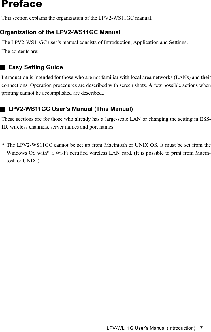 LPV-WL11G User’s Manual (Introduction) 7PrefaceThis section explains the organization of the LPV2-WS11GC manual.Organization of the LPV2-WS11GC ManualThe LPV2-WS11GC user’s manual consists of Introduction, Application and Settings.The contents are:Easy Setting GuideIntroduction is intended for those who are not familiar with local area networks (LANs) and theirconnections. Operation procedures are described with screen shots. A few possible actions whenprinting cannot be accomplished are described..LPV2-WS11GC User’s Manual (This Manual)These sections are for those who already has a large-scale LAN or changing the setting in ESS-ID, wireless channels, server names and port names.*  The LPV2-WS11GC cannot be set up from Macintosh or UNIX OS. It must be set from theWindows OS with* a Wi-Fi certified wireless LAN card. (It is possible to print from Macin-tosh or UNIX.)