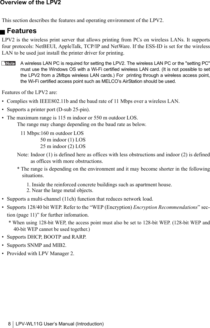 LPV-WL11G User’s Manual (Introduction)8Overview of the LPV2This section describes the features and operating environment of the LPV2.FeaturesLPV2 is the wireless print server that allows printing from PCs on wireless LANs. It supportsfour protocols: NetBEUI, AppleTalk, TCP/IP and NetWare. If the ESS-ID is set for the wirelessLAN to be used just install the printer driver for printing.A wireless LAN PC is required for setting the LPV2. The wireless LAN PC or the &quot;setting PC&quot;must use the Windows OS with a Wi-Fi certified wireless LAN card. (It is not possible to setthe LPV2 from a 2Mbps wireless LAN cards.) For  printing through a wireless access point,the Wi-Fi certified access point such as MELCO’s AirStation should be used.Features of the LPV2 are:• Complies with IEEE802.11b and the baud rate of 11 Mbps over a wireless LAN.• Supports a printer port (D-sub 25-pin).• The maximum range is 115 m indoor or 550 m outdoor LOS.The range may change depending on the baud rate as below.11 Mbps:160 m outdoor LOS50 m indoor (1) LOS  25 m indoor (2) LOS Note: Indoor (1) is defined here as offices with less obstructions and indoor (2) is definedas offices with more obstructions.* The range is depending on the environment and it may become shorter in the followingsituations.1. Inside the reinforced concrete buildings such as apartment house.2. Near the large metal objects.• Supports a multi-channel (11ch) function that reduces network load.• Supports 128/40 bit WEP. Refer to the “WEP (Encryption) Encryption Recommendations” sec-tion (page 11)” for further infomation.* When using 128-bit WEP, the access point must also be set to 128-bit WEP. (128-bit WEP and40-bit WEP cannot be used together.)• Supports DHCP, BOOTP and RARP.• Supports SNMP and MIB2.• Provided with LPV Manager 2.