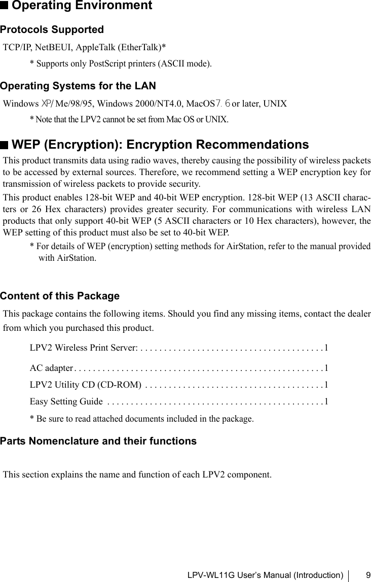 LPV-WL11G User’s Manual (Introduction) 9Operating EnvironmentProtocols SupportedTCP/IP, NetBEUI, AppleTalk (EtherTalk)** Supports only PostScript printers (ASCII mode).Operating Systems for the LANWindows XP/Me/98/95, Windows 2000/NT4.0, MacOS7.6 or later, UNIX* Note that the LPV2 cannot be set from Mac OS or UNIX.WEP (Encryption): Encryption RecommendationsThis product transmits data using radio waves, thereby causing the possibility of wireless packetsto be accessed by external sources. Therefore, we recommend setting a WEP encryption key fortransmission of wireless packets to provide security. This product enables 128-bit WEP and 40-bit WEP encryption. 128-bit WEP (13 ASCII charac-ters or 26 Hex characters) provides greater security. For communications with wireless LANproducts that only support 40-bit WEP (5 ASCII characters or 10 Hex characters), however, theWEP setting of this product must also be set to 40-bit WEP.* For details of WEP (encryption) setting methods for AirStation, refer to the manual providedwith AirStation.Content of this PackageThis package contains the following items. Should you find any missing items, contact the dealerfrom which you purchased this product.LPV2 Wireless Print Server: . . . . . . . . . . . . . . . . . . . . . . . . . . . . . . . . . . . . . . . 1AC adapter . . . . . . . . . . . . . . . . . . . . . . . . . . . . . . . . . . . . . . . . . . . . . . . . . . . . .1LPV2 Utility CD (CD-ROM)  . . . . . . . . . . . . . . . . . . . . . . . . . . . . . . . . . . . . . . 1Easy Setting Guide  . . . . . . . . . . . . . . . . . . . . . . . . . . . . . . . . . . . . . . . . . . . . . . 1 * Be sure to read attached documents included in the package.Parts Nomenclature and their functionsThis section explains the name and function of each LPV2 component.