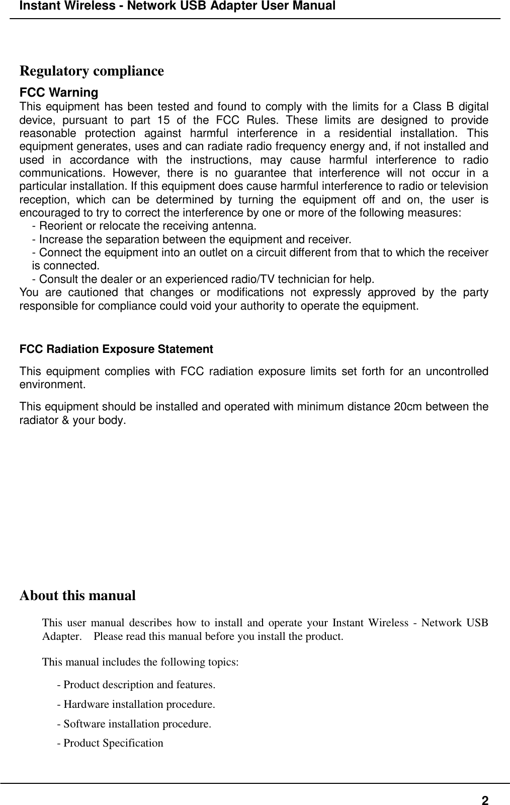 Instant Wireless - Network USB Adapter User Manual2Regulatory complianceFCC WarningThis equipment has been tested and found to comply with the limits for a Class B digitaldevice, pursuant to part 15 of the FCC Rules. These limits are designed to providereasonable protection against harmful interference in a residential installation. Thisequipment generates, uses and can radiate radio frequency energy and, if not installed andused in accordance with the instructions, may cause harmful interference to radiocommunications. However, there is no guarantee that interference will not occur in aparticular installation. If this equipment does cause harmful interference to radio or televisionreception, which can be determined by turning the equipment off and on, the user isencouraged to try to correct the interference by one or more of the following measures:- Reorient or relocate the receiving antenna.- Increase the separation between the equipment and receiver.- Connect the equipment into an outlet on a circuit different from that to which the receiveris connected.- Consult the dealer or an experienced radio/TV technician for help.You are cautioned that changes or modifications not expressly approved by the partyresponsible for compliance could void your authority to operate the equipment.FCC Radiation Exposure StatementThis equipment complies with FCC radiation exposure limits set forth for an uncontrolledenvironment.This equipment should be installed and operated with minimum distance 20cm between theradiator &amp; your body.About this manualThis user manual describes how to install and operate your Instant Wireless - Network USBAdapter.    Please read this manual before you install the product.This manual includes the following topics:- Product description and features.- Hardware installation procedure.- Software installation procedure.- Product Specification