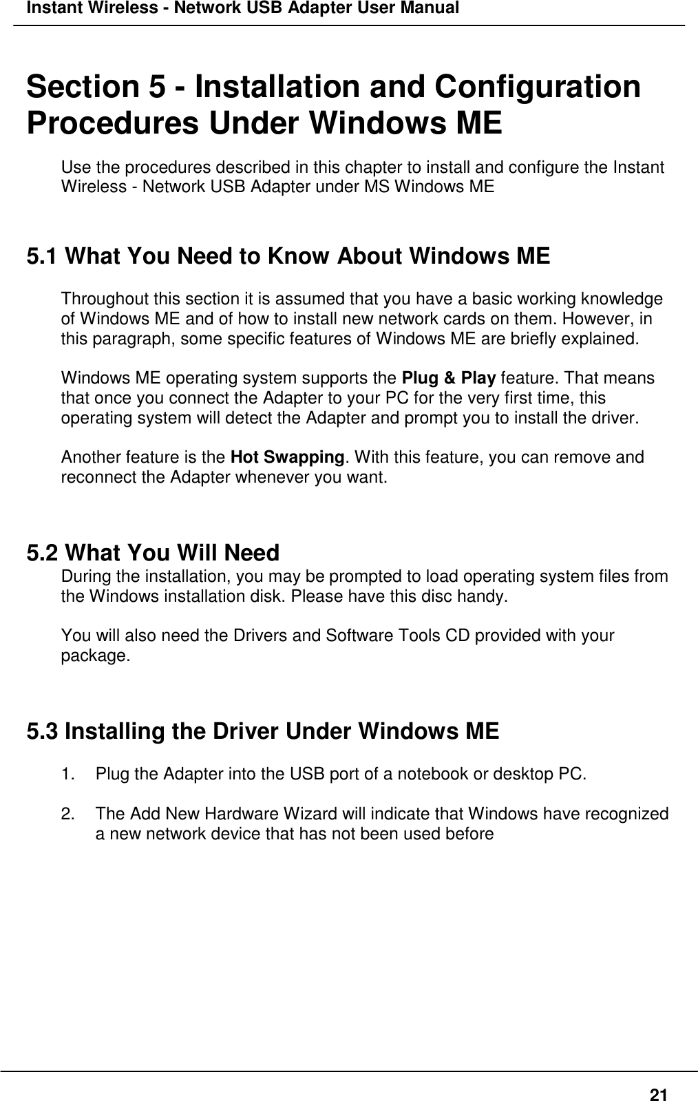 Instant Wireless - Network USB Adapter User Manual21Section 5 - Installation and ConfigurationProcedures Under Windows MEUse the procedures described in this chapter to install and configure the InstantWireless - Network USB Adapter under MS Windows ME5.1 What You Need to Know About Windows METhroughout this section it is assumed that you have a basic working knowledgeof Windows ME and of how to install new network cards on them. However, inthis paragraph, some specific features of Windows ME are briefly explained.Windows ME operating system supports the Plug &amp; Play feature. That meansthat once you connect the Adapter to your PC for the very first time, thisoperating system will detect the Adapter and prompt you to install the driver.Another feature is the Hot Swapping. With this feature, you can remove andreconnect the Adapter whenever you want.5.2 What You Will NeedDuring the installation, you may be prompted to load operating system files fromthe Windows installation disk. Please have this disc handy.You will also need the Drivers and Software Tools CD provided with yourpackage.5.3 Installing the Driver Under Windows ME1.  Plug the Adapter into the USB port of a notebook or desktop PC.2.  The Add New Hardware Wizard will indicate that Windows have recognizeda new network device that has not been used before