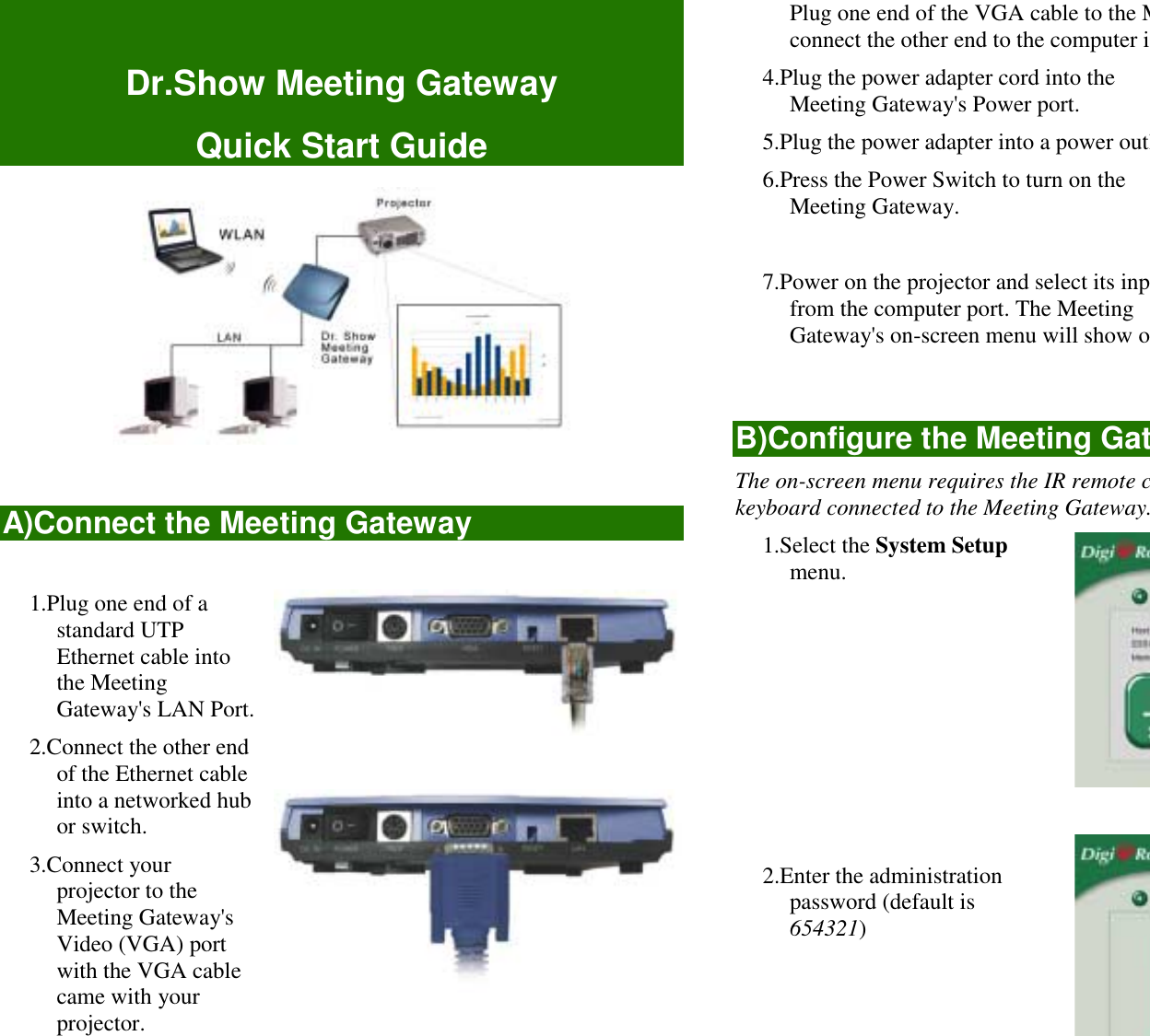 Dr.Show Meeting GatewayQuick Start GuideA)Connect the Meeting Gateway1.Plug one end of astandard UTPEthernet cable intothe MeetingGateway&apos;s LAN Port.2.Connect the other endof the Ethernet cableinto a networked hubor switch.3.Connect yourprojector to theMeeting Gateway&apos;sVideo (VGA) portwith the VGA cablecame with yourprojector.Plug one end of the VGA cable to the Mconnect the other end to the computer in4.Plug the power adapter cord into theMeeting Gateway&apos;s Power port.5.Plug the power adapter into a power outl6.Press the Power Switch to turn on theMeeting Gateway.7.Power on the projector and select its inpfrom the computer port. The MeetingGateway&apos;s on-screen menu will show oB)Configure the Meeting GatThe on-screen menu requires the IR remote ckeyboard connected to the Meeting Gateway.1.Select the System Setupmenu.2.Enter the administrationpassword (default is654321)