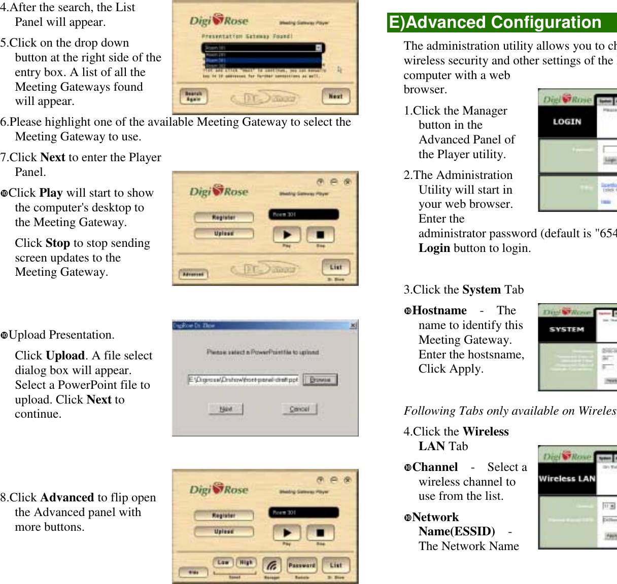 4.After the search, the ListPanel will appear.5.Click on the drop downbutton at the right side of theentry box. A list of all theMeeting Gateways foundwill appear.6.Please highlight one of the available Meeting Gateway to select theMeeting Gateway to use.7.Click Next to enter the PlayerPanel.!Click Play will start to showthe computer&apos;s desktop tothe Meeting Gateway.Click Stop to stop sendingscreen updates to theMeeting Gateway.!Upload Presentation.Click Upload. A file selectdialog box will appear.Select a PowerPoint file toupload. Click Next tocontinue.8.Click Advanced to flip openthe Advanced panel withmore buttons.E)Advanced ConfigurationThe administration utility allows you to chwireless security and other settings of the Mcomputer with a webbrowser.1.Click the Managerbutton in theAdvanced Panel ofthe Player utility.2.The AdministrationUtility will start inyour web browser.Enter theadministrator password (default is &quot;654Login button to login.3.Click the System Tab!Hostname  -  Thename to identify thisMeeting Gateway.Enter the hostsname,Click Apply.Following Tabs only available on Wireless4.Click the WirelessLAN Tab!Channel  -  Select awireless channel touse from the list.!NetworkName(ESSID)  -The Network Name