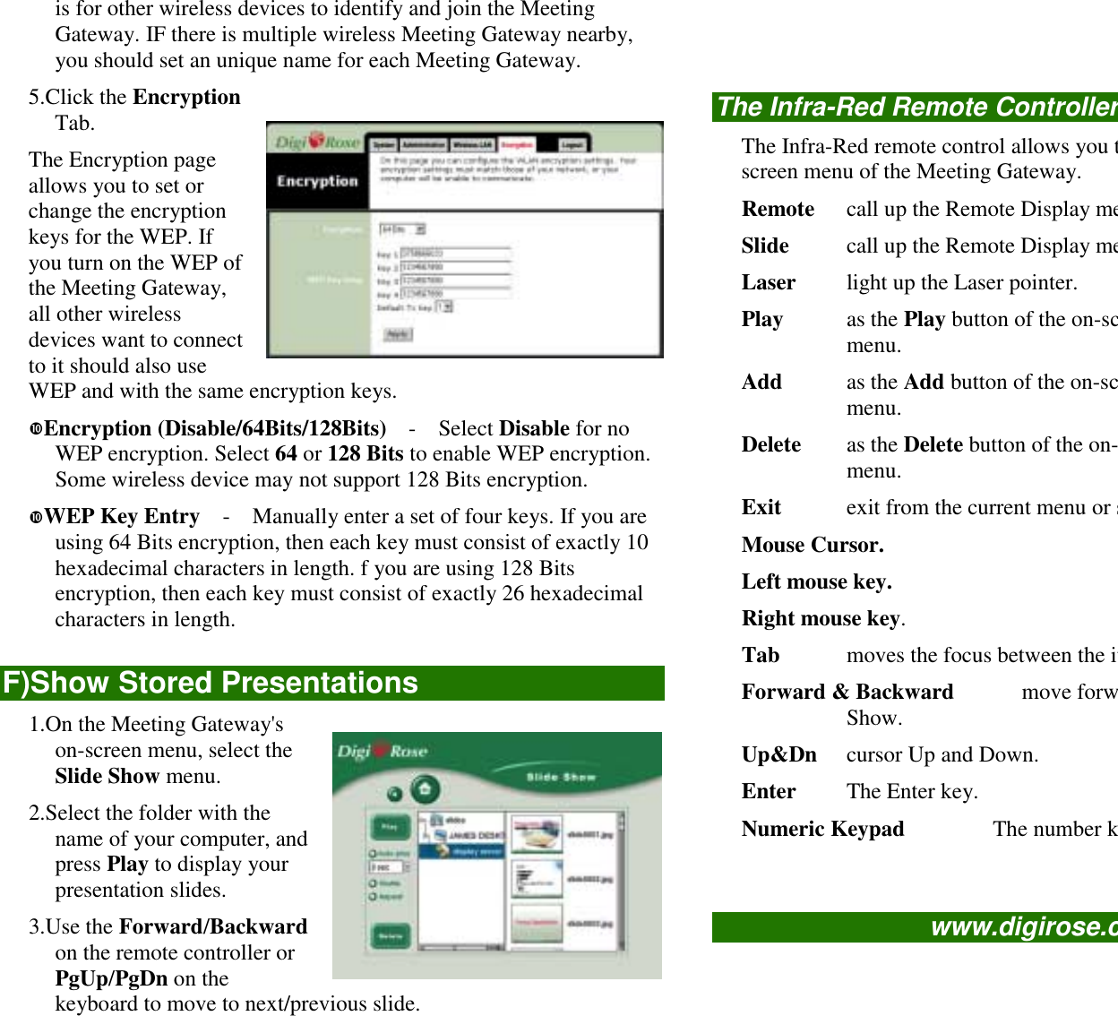is for other wireless devices to identify and join the MeetingGateway. IF there is multiple wireless Meeting Gateway nearby,you should set an unique name for each Meeting Gateway.5.Click the EncryptionTab.The Encryption pageallows you to set orchange the encryptionkeys for the WEP. Ifyou turn on the WEP ofthe Meeting Gateway,all other wirelessdevices want to connectto it should also useWEP and with the same encryption keys.!Encryption (Disable/64Bits/128Bits)  -  Select Disable for noWEP encryption. Select 64 or 128 Bits to enable WEP encryption.Some wireless device may not support 128 Bits encryption.!WEP Key Entry    -    Manually enter a set of four keys. If you areusing 64 Bits encryption, then each key must consist of exactly 10hexadecimal characters in length. f you are using 128 Bitsencryption, then each key must consist of exactly 26 hexadecimalcharacters in length.F)Show Stored Presentations1.On the Meeting Gateway&apos;son-screen menu, select theSlide Show menu.2.Select the folder with thename of your computer, andpress Play to display yourpresentation slides.3.Use the Forward/Backwardon the remote controller orPgUp/PgDn on thekeyboard to move to next/previous slide.The Infra-Red Remote ControllerThe Infra-Red remote control allows you tscreen menu of the Meeting Gateway.Remote call up the Remote Display meSlide call up the Remote Display meLaser light up the Laser pointer.Play as the Play button of the on-scmenu.Add as the Add button of the on-scmenu.Delete as the Delete button of the on-menu.Exit exit from the current menu or sMouse Cursor.Left mouse key.Right mouse key.Tab moves the focus between the itForward &amp; Backward      move forwShow.Up&amp;Dn cursor Up and Down.Enter The Enter key.Numeric Keypad        The number kwww.digirose.c