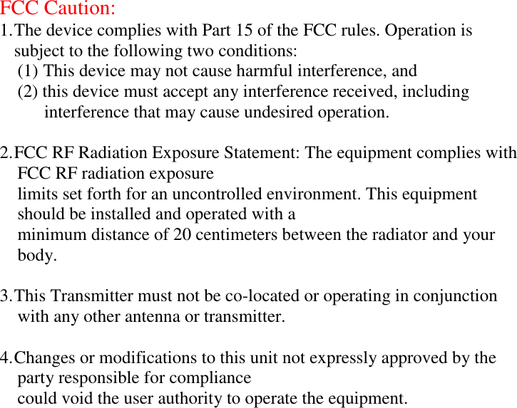 FCC Caution:1. The device complies with Part 15 of the FCC rules. Operation issubject to the following two conditions:(1) This device may not cause harmful interference, and    (2) this device must accept any interference received, including     interference that may cause undesired operation. 2. FCC RF Radiation Exposure Statement: The equipment complies with    FCC RF radiation exposure    limits set forth for an uncontrolled environment. This equipment    should be installed and operated with a    minimum distance of 20 centimeters between the radiator and your  body. 3. This Transmitter must not be co-located or operating in conjunction    with any other antenna or transmitter.4. Changes or modifications to this unit not expressly approved by the    party responsible for compliance    could void the user authority to operate the equipment.