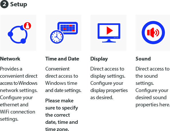 Time and DateConvenient direct access to  Windows time and date settings. Please make sure to specify the correct date, time and time zone.NetworkProvides a convenient direct access to Windows network settings. Congure your ethernet and WiFi connection settings.DisplayDirect access to display settings.  Congure your display properties as desired.SoundDirect access to the sound settings. Congure your desired sound properties here.Setup2