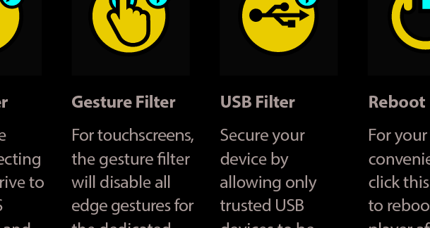 Gesture FilterFor touchscreens, the gesture lter will disable all edge gestures for the dedicated BSP user account.  Please see the next page for more details.Write FilterEnables the write-protecting of the c:\ drive to prevent OS corruption and guaranteed boot state. Please see the next page for more details.USB FilterSecure your device by allowing only trusted USB devices to be connected. Please see the next page for more details.Reboot PlayerFor your convenience, click this button to reboot the player after making changes.Advanced Windows Embedded Features3