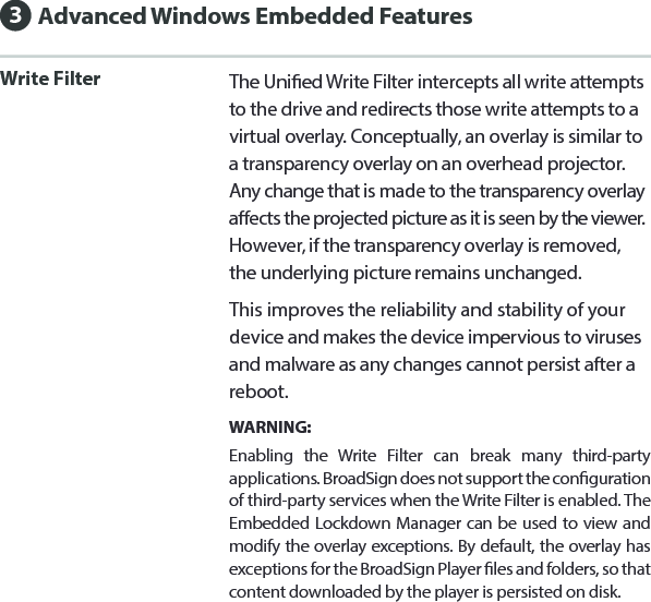 Write Filter The Unied Write Filter intercepts all write attempts to the drive and redirects those write attempts to a virtual overlay. Conceptually, an overlay is similar to a transparency overlay on an overhead projector. Any change that is made to the transparency overlay aects the projected picture as it is seen by the viewer. However, if the transparency overlay is removed, the underlying picture remains unchanged.This improves the reliability and stability of your device and makes the device impervious to viruses and malware as any changes cannot persist after a reboot.WARNING: Enabling the Write Filter can break many third-party applications. BroadSign does not support the conguration of third-party services when the Write Filter is enabled. The Embedded Lockdown Manager can be used to view and modify the overlay exceptions. By default, the overlay has exceptions for the BroadSign Player les and folders, so that content downloaded by the player is persisted on disk.Advanced Windows Embedded Features3