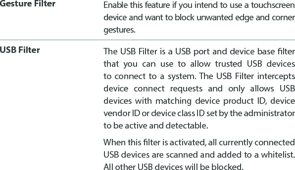 Gesture Filter Enable this feature if you intend to use a touchscreen device and want to block unwanted edge and corner gestures.USB Filter The USB Filter is a USB port and device base lter that you can use to allow trusted USB devices to connect to a system. The USB Filter intercepts device connect requests and only allows USB devices with matching device product ID, device vendor ID or device class ID set by the administrator to be active and detectable.When this lter is activated, all currently connected USB devices are scanned and added to a whitelist.  All other USB devices will be blocked.