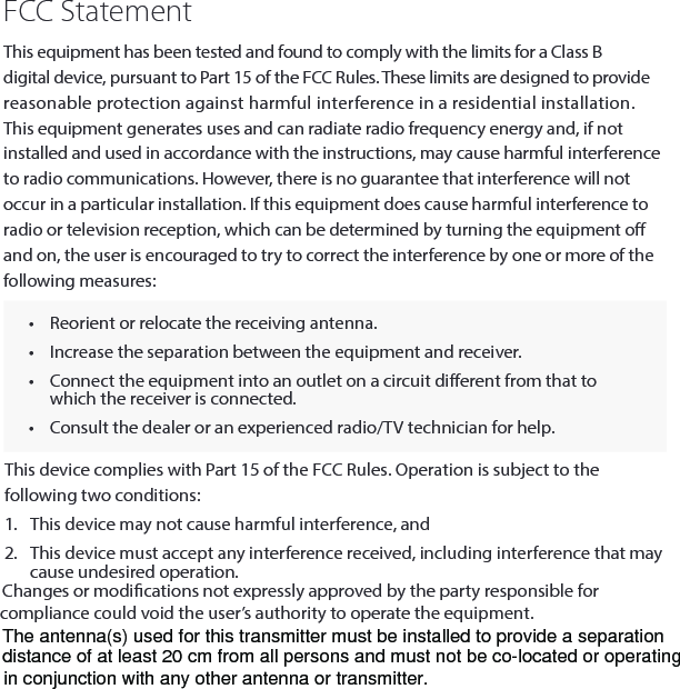 FCC StatementThis equipment has been tested and found to comply with the limits for a Class B digital device, pursuant to Part 15 of the FCC Rules. These limits are designed to provide reasonable protection against harmful interference in a residential installation. This equipment generates uses and can radiate radio frequency energy and, if not installed and used in accordance with the instructions, may cause harmful interference to radio communications. However, there is no guarantee that interference will not occur in a particular installation. If this equipment does cause harmful interference to radio or television reception, which can be determined by turning the equipment o and on, the user is encouraged to try to correct the interference by one or more of the following measures:&bull;  Reorient or relocate the receiving antenna.  &bull;  Increase the separation between the equipment and receiver.&bull;  Connect the equipment into an outlet on a circuit dierent from that to which the receiver is connected. &bull;  Consult the dealer or an experienced radio/TV technician for help.This device complies with Part 15 of the FCC Rules. Operation is subject to the following two conditions:1.  This device may not cause harmful interference, and2.  This device must accept any interference received, including interference that may cause undesired operation.Changes or modications not expressly approved by the party responsible for compliance could void the user&rsquo;s authority to operate the equipment.The antenna(s) used for this transmitter must be installed to provide a separationdistance of at least 20 cm from all persons and must not be co-located or operating in conjunction with any other antenna or transmitter.