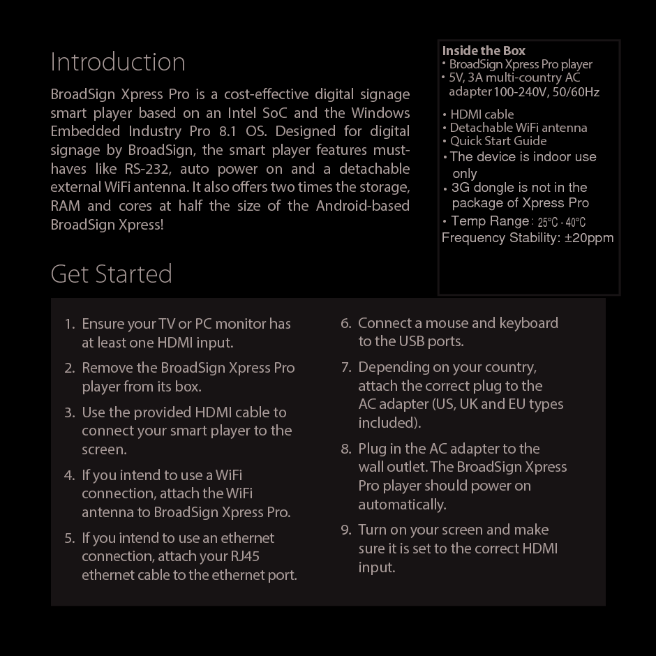 IntroductionBroadSign Xpress Pro is a cost-eective digital signage smart player based on an Intel SoC and the Windows Embedded Industry Pro 8.1 OS. Designed for digital signage by BroadSign, the smart player features must-haves like RS-232, auto power on and a detachable external WiFi antenna. It also oers two times the storage, RAM and cores at half the size of the Android-based BroadSign Xpress!1.  Ensure your TV or PC monitor has at least one HDMI input.2.  Remove the BroadSign Xpress Pro player from its box.3.  Use the provided HDMI cable to connect your smart player to the screen.4.  If you intend to use a WiFi connection, attach the WiFi antenna to BroadSign Xpress Pro.5.  If you intend to use an ethernet connection, attach your RJ45 ethernet cable to the ethernet port.Get StartedInside the Box&bull; BroadSign Xpress Pro player&bull; 5V, 3A multi-country AC adapter&bull; HDMI cable&bull; Detachable WiFi antenna&bull; Quick Start Guide6.  Connect a mouse and keyboard to the USB ports.7.  Depending on your country, attach the correct plug to the AC adapter (US, UK and EU types included).8.  Plug in the AC adapter to the wall outlet. The BroadSign Xpress Pro player should power on automatically.9.  Turn on your screen and make sure it is set to the correct HDMI input.100-240V, 50/60HzThe device is indoor use&bull;only3G dongle is not in the &bull;package of Xpress Pro&bull;Temp Range :25&deg;C - 40&deg;CFrequency Stability: &plusmn;20ppm
