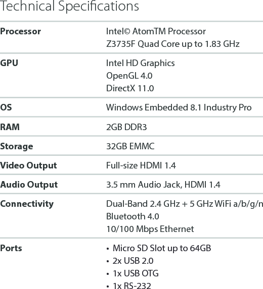 Technical SpeciﬁcationsProcessor Intel&copy;AtomTMProcessorZ3735F Quad Core up to 1.83 GHzGPU Intel HD GraphicsOpenGL 4.0DirectX 11.0OS Windows Embedded 8.1 Industry ProRAM 2GB DDR3Storage 32GB EMMCVideo Output Full-size HDMI 1.4Audio Output 3.5 mm Audio Jack, HDMI 1.4Connectivity Dual-Band 2.4 GHz + 5 GHz WiFi a/b/g/nBluetooth 4.010/100 Mbps EthernetPorts &bull;  Micro SD Slot up to 64GB&bull;  2x USB 2.0&bull;  1x USB OTG&bull;  1x RS-232