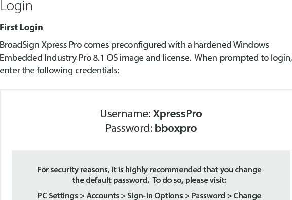 First LoginBroadSign Xpress Pro comes precongured with a hardened Windows Embedded Industry Pro 8.1 OS image and license.  When prompted to login, enter the following credentials:LoginFor security reasons, it is highly recommended that you change the default password.  To do so, please visit: PC Settings > Accounts > Sign-in Options > Password > ChangeUsername: XpressProPassword: bboxpro