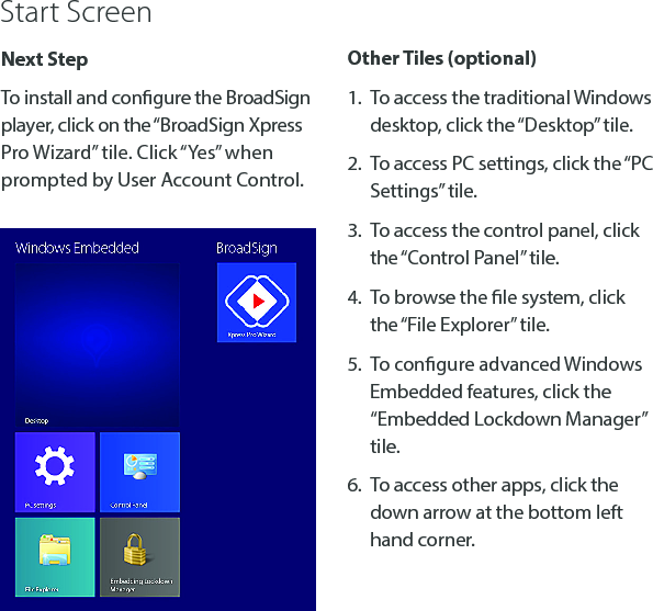 Next StepTo install and congure the BroadSign player, click on the &ldquo;BroadSign Xpress Pro Wizard&rdquo; tile. Click &ldquo;Yes&rdquo; when prompted by User Account Control.Other Tiles (optional)1.  To access the traditional Windows desktop, click the &ldquo;Desktop&rdquo; tile.2.  To access PC settings, click the &ldquo;PC Settings&rdquo; tile.3.  To access the control panel, click the &ldquo;Control Panel&rdquo; tile.4.  To browse the le system, click the &ldquo;File Explorer&rdquo; tile.5.  To congure advanced Windows Embedded features, click the &ldquo;Embedded Lockdown Manager&rdquo; tile.6.  To access other apps, click the down arrow at the bottom left hand corner.Start Screen
