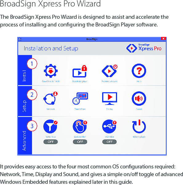 BroadSign Xpress Pro WizardIt provides easy access to the four most common OS congurations required: Network, Time, Display and Sound, and gives a simple on/o toggle of advanced Windows Embedded features explained later in this guide.The BroadSign Xpress Pro Wizard is designed to assist and accelerate the process of installing and conguring the BroadSign Player software.