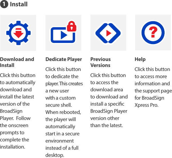 InstallDedicate PlayerClick this button to dedicate the  player. This creates a new user with a custom secure shell. When rebooted, the player will automatically start in a secure environment instead of a full desktop.Download and InstallClick this button to automatically download and install the latest version of the BroadSign Player.  Follow the onscreen prompts to complete the installation.Previous VersionsClick this button to access the download area to download and install a specic BroadSign Player version other than the latest.HelpClick this button to access more information and the support page for BroadSign Xpress Pro.?1