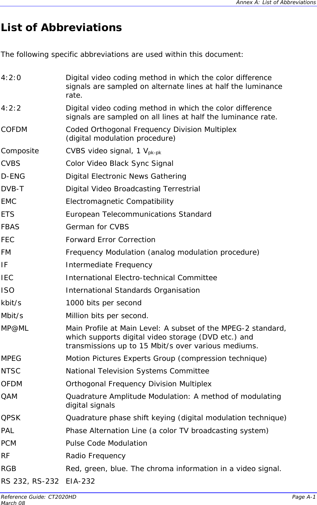  Annex A: List of Abbreviations Reference Guide: CT2020HD  Page A-1 March 08   List of Abbreviations  The following specific abbreviations are used within this document:   4:2:0  Digital video coding method in which the color difference signals are sampled on alternate lines at half the luminance rate. 4:2:2  Digital video coding method in which the color difference signals are sampled on all lines at half the luminance rate. COFDM  Coded Orthogonal Frequency Division Multiplex  (digital modulation procedure) Composite  CVBS video signal, 1 Vpk-pk CVBS  Color Video Black Sync Signal D-ENG  Digital Electronic News Gathering DVB-T  Digital Video Broadcasting Terrestrial EMC   Electromagnetic Compatibility ETS  European Telecommunications Standard FBAS German for CVBS FEC  Forward Error Correction FM Frequency Modulation (analog modulation procedure) IF Intermediate Frequency IEC International Electro-technical Committee ISO International Standards Organisation kbit/s   1000 bits per second Mbit/s  Million bits per second. MP@ML  Main Profile at Main Level: A subset of the MPEG-2 standard, which supports digital video storage (DVD etc.) and transmissions up to 15 Mbit/s over various mediums. MPEG  Motion Pictures Experts Group (compression technique)  NTSC  National Television Systems Committee OFDM   Orthogonal Frequency Division Multiplex QAM  Quadrature Amplitude Modulation: A method of modulating digital signals QPSK  Quadrature phase shift keying (digital modulation technique) PAL  Phase Alternation Line (a color TV broadcasting system) PCM  Pulse Code Modulation RF Radio Frequency RGB  Red, green, blue. The chroma information in a video signal. RS 232, RS-232 EIA-232 