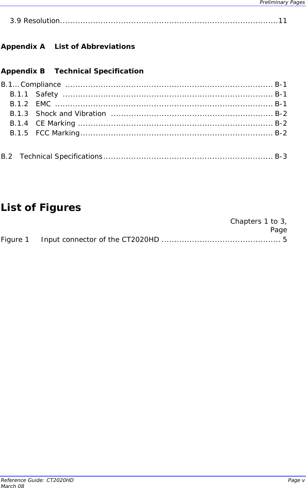  Preliminary Pages Reference Guide: CT2020HD  Page v March 08 3.9 Resolution......................................................................................11  Appendix A  List of Abbreviations  Appendix B  Technical Specification B.1… Compliance  .................................................................................. B-1 B.1.1   Safety  ................................................................................... B-1 B.1.2   EMC  ...................................................................................... B-1 B.1.3   Shock and Vibration  ................................................................ B-2 B.1.4   CE Marking ............................................................................. B-2 B.1.5   FCC Marking............................................................................ B-2  B.2   Technical Specifications................................................................... B-3    List of Figures Chapters 1 to 3,  Page Figure 1 Input connector of the CT2020HD ............................................... 5    