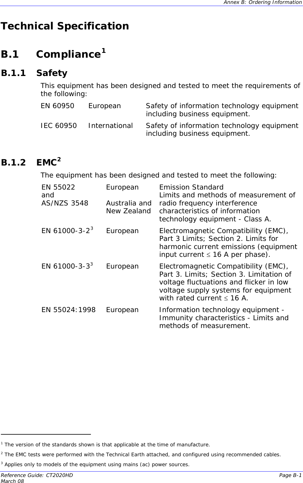  Annex B: Ordering Information  Reference Guide: CT2020HD  Page B-1 March 08                                           Technical Specification  B.1 Compliance1  B.1.1 Safety This equipment has been designed and tested to meet the requirements of the following:  EN 60950  European  Safety of information technology equipment including business equipment. IEC 60950  International  Safety of information technology equipment including business equipment.  B.1.2 EMC2 The equipment has been designed and tested to meet the following:  EN 55022  and AS/NZS 3548   European  Australia and New Zealand Emission Standard Limits and methods of measurement of radio frequency interference characteristics of information technology equipment - Class A. EN 61000-3-23European  Electromagnetic Compatibility (EMC), Part 3 Limits; Section 2. Limits for harmonic current emissions (equipment input current ≤ 16 A per phase). EN 61000-3-33European  Electromagnetic Compatibility (EMC), Part 3. Limits; Section 3. Limitation of voltage fluctuations and flicker in low voltage supply systems for equipment with rated current ≤ 16 A. EN 55024:1998   European  Information technology equipment - Immunity characteristics - Limits and methods of measurement.     1 The version of the standards shown is that applicable at the time of manufacture. 2 The EMC tests were performed with the Technical Earth attached, and configured using recommended cables. 3 Applies only to models of the equipment using mains (ac) power sources. 