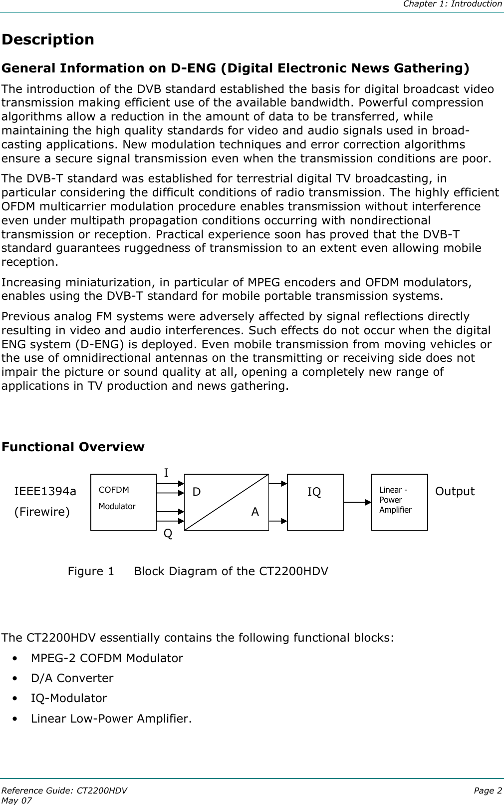  Chapter 1: Introduction Reference Guide: CT2200HDV  Page 2 May 07   Description General Information on D-ENG (Digital Electronic News Gathering) The introduction of the DVB standard established the basis for digital broadcast video transmission making efficient use of the available bandwidth. Powerful compression algorithms allow a reduction in the amount of data to be transferred, while maintaining the high quality standards for video and audio signals used in broad-casting applications. New modulation techniques and error correction algorithms ensure a secure signal transmission even when the transmission conditions are poor. The DVB-T standard was established for terrestrial digital TV broadcasting, in particular considering the difficult conditions of radio transmission. The highly efficient OFDM multicarrier modulation procedure enables transmission without interference even under multipath propagation conditions occurring with nondirectional transmission or reception. Practical experience soon has proved that the DVB-T standard guarantees ruggedness of transmission to an extent even allowing mobile reception. Increasing miniaturization, in particular of MPEG encoders and OFDM modulators, enables using the DVB-T standard for mobile portable transmission systems.  Previous analog FM systems were adversely affected by signal reflections directly resulting in video and audio interferences. Such effects do not occur when the digital ENG system (D-ENG) is deployed. Even mobile transmission from moving vehicles or the use of omnidirectional antennas on the transmitting or receiving side does not impair the picture or sound quality at all, opening a completely new range of applications in TV production and news gathering.   Functional Overview      Figure 1 Block Diagram of the CT2200HDV   The CT2200HDV essentially contains the following functional blocks: • MPEG-2 COFDM Modulator • D/A Converter • IQ-Modulator • Linear Low-Power Amplifier.   IEEE1394a (Firewire)  COFDM Modulator D     A I Q    IQ  Linear - Power Amplifier Output  