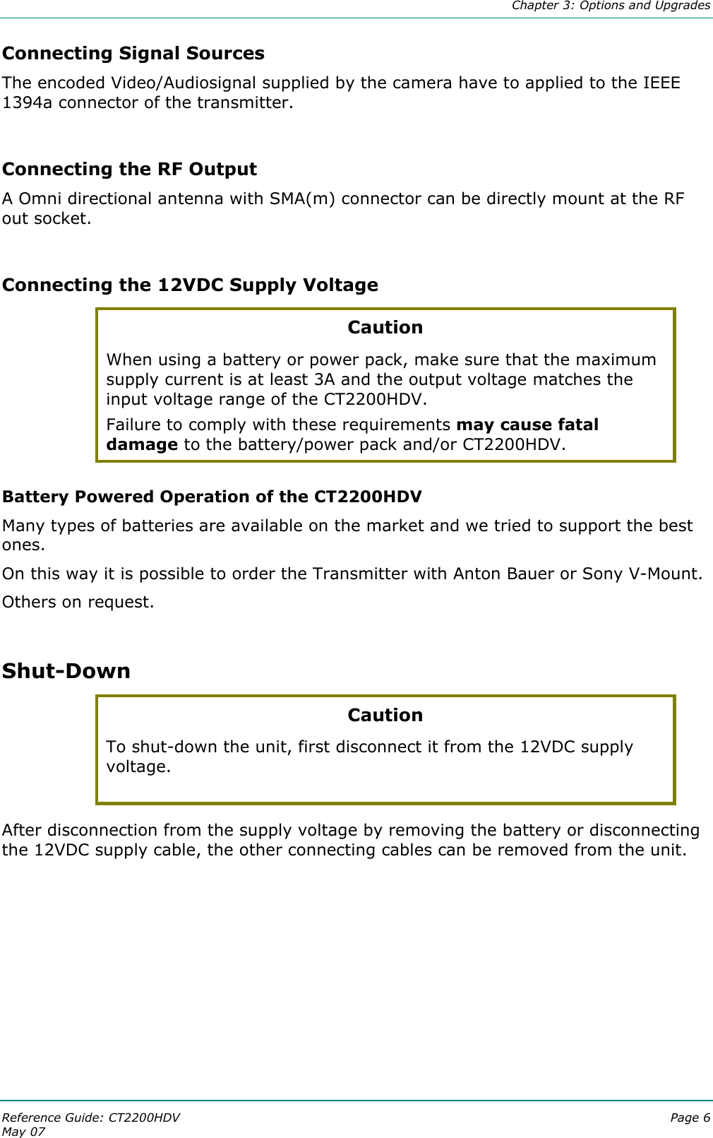  Chapter 3: Options and Upgrades Reference Guide: CT2200HDV  Page 6 May 07   Connecting Signal Sources The encoded Video/Audiosignal supplied by the camera have to applied to the IEEE 1394a connector of the transmitter.  Connecting the RF Output A Omni directional antenna with SMA(m) connector can be directly mount at the RF out socket.  Connecting the 12VDC Supply Voltage Caution When using a battery or power pack, make sure that the maximum supply current is at least 3A and the output voltage matches the input voltage range of the CT2200HDV.  Failure to comply with these requirements may cause fatal damage to the battery/power pack and/or CT2200HDV. Battery Powered Operation of the CT2200HDV  Many types of batteries are available on the market and we tried to support the best ones.  On this way it is possible to order the Transmitter with Anton Bauer or Sony V-Mount.  Others on request.  Shut-Down Caution To shut-down the unit, first disconnect it from the 12VDC supply voltage.  After disconnection from the supply voltage by removing the battery or disconnecting the 12VDC supply cable, the other connecting cables can be removed from the unit.   