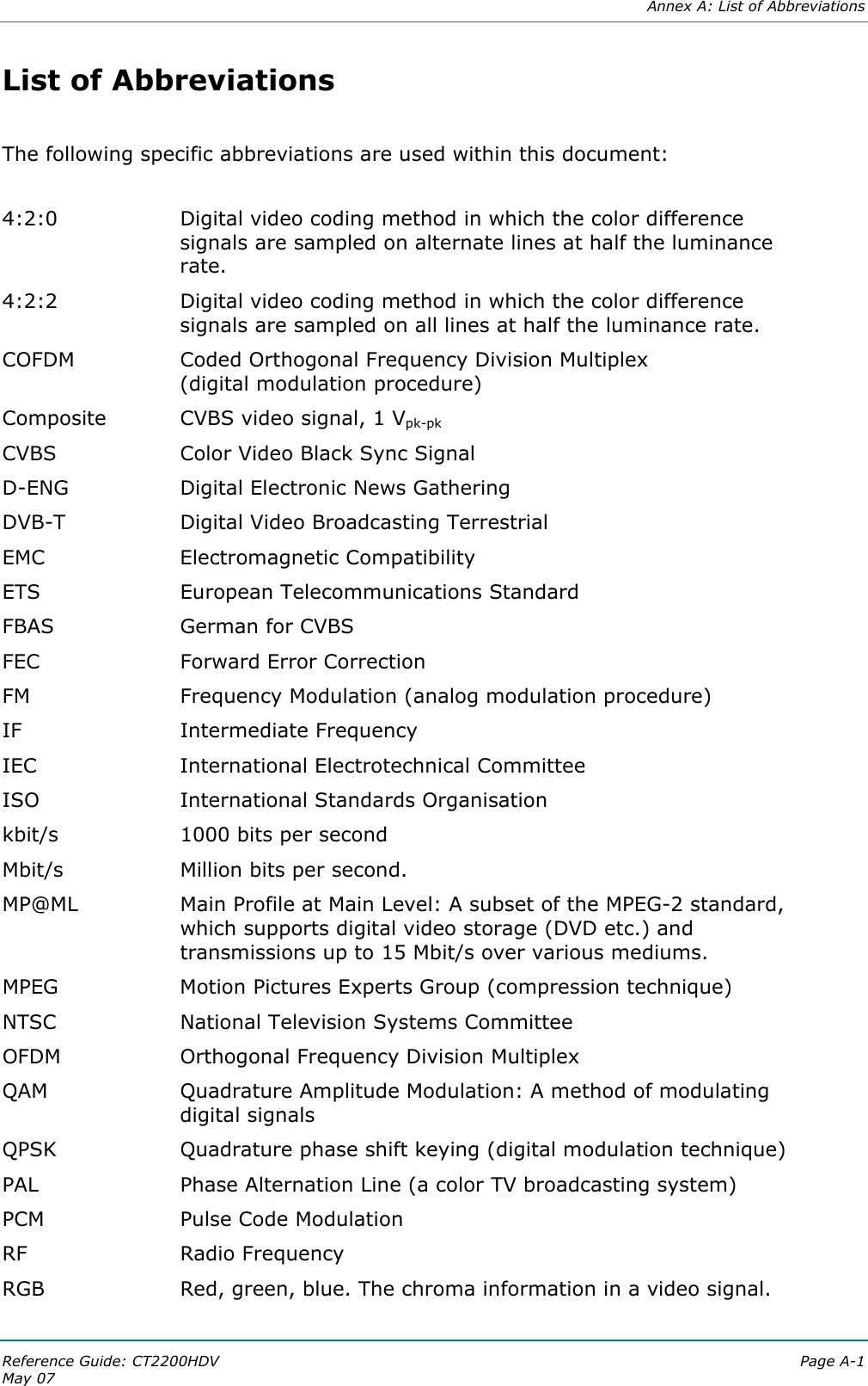  Annex A: List of Abbreviations Reference Guide: CT2200HDV  Page A-1 May 07   List of Abbreviations  The following specific abbreviations are used within this document:   4:2:0  Digital video coding method in which the color difference signals are sampled on alternate lines at half the luminance rate. 4:2:2  Digital video coding method in which the color difference signals are sampled on all lines at half the luminance rate. COFDM  Coded Orthogonal Frequency Division Multiplex  (digital modulation procedure) Composite  CVBS video signal, 1 Vpk-pk CVBS  Color Video Black Sync Signal D-ENG  Digital Electronic News Gathering DVB-T  Digital Video Broadcasting Terrestrial EMC   Electromagnetic Compatibility ETS  European Telecommunications Standard FBAS  German for CVBS FEC  Forward Error Correction FM  Frequency Modulation (analog modulation procedure) IF  Intermediate Frequency IEC  International Electrotechnical Committee ISO  International Standards Organisation kbit/s   1000 bits per second Mbit/s  Million bits per second. MP@ML  Main Profile at Main Level: A subset of the MPEG-2 standard, which supports digital video storage (DVD etc.) and transmissions up to 15 Mbit/s over various mediums. MPEG  Motion Pictures Experts Group (compression technique)  NTSC  National Television Systems Committee OFDM   Orthogonal Frequency Division Multiplex QAM  Quadrature Amplitude Modulation: A method of modulating digital signals QPSK  Quadrature phase shift keying (digital modulation technique) PAL  Phase Alternation Line (a color TV broadcasting system) PCM  Pulse Code Modulation RF  Radio Frequency RGB  Red, green, blue. The chroma information in a video signal. 