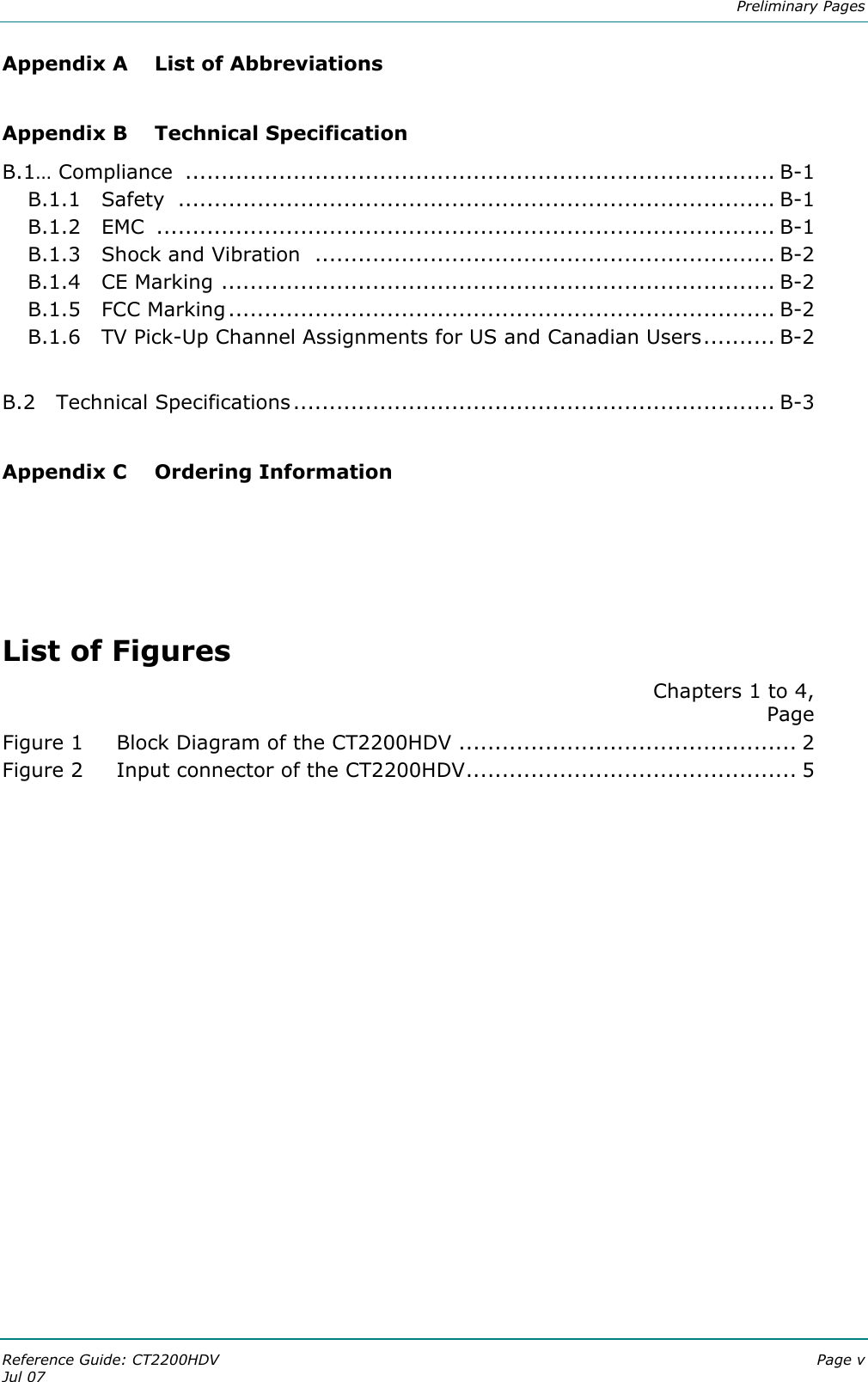  Preliminary Pages Reference Guide: CT2200HDV  Page v Jul 07 Appendix A  List of Abbreviations  Appendix B  Technical Specification B.1… Compliance  .................................................................................. B-1 B.1.1   Safety  ................................................................................... B-1 B.1.2   EMC  ...................................................................................... B-1 B.1.3   Shock and Vibration  ................................................................ B-2 B.1.4   CE Marking ............................................................................. B-2 B.1.5   FCC Marking............................................................................ B-2 B.1.6   TV Pick-Up Channel Assignments for US and Canadian Users.......... B-2  B.2   Technical Specifications................................................................... B-3  Appendix C  Ordering Information     List of Figures Chapters 1 to 4,  Page Figure 1 Block Diagram of the CT2200HDV ............................................... 2 Figure 2 Input connector of the CT2200HDV.............................................. 5    