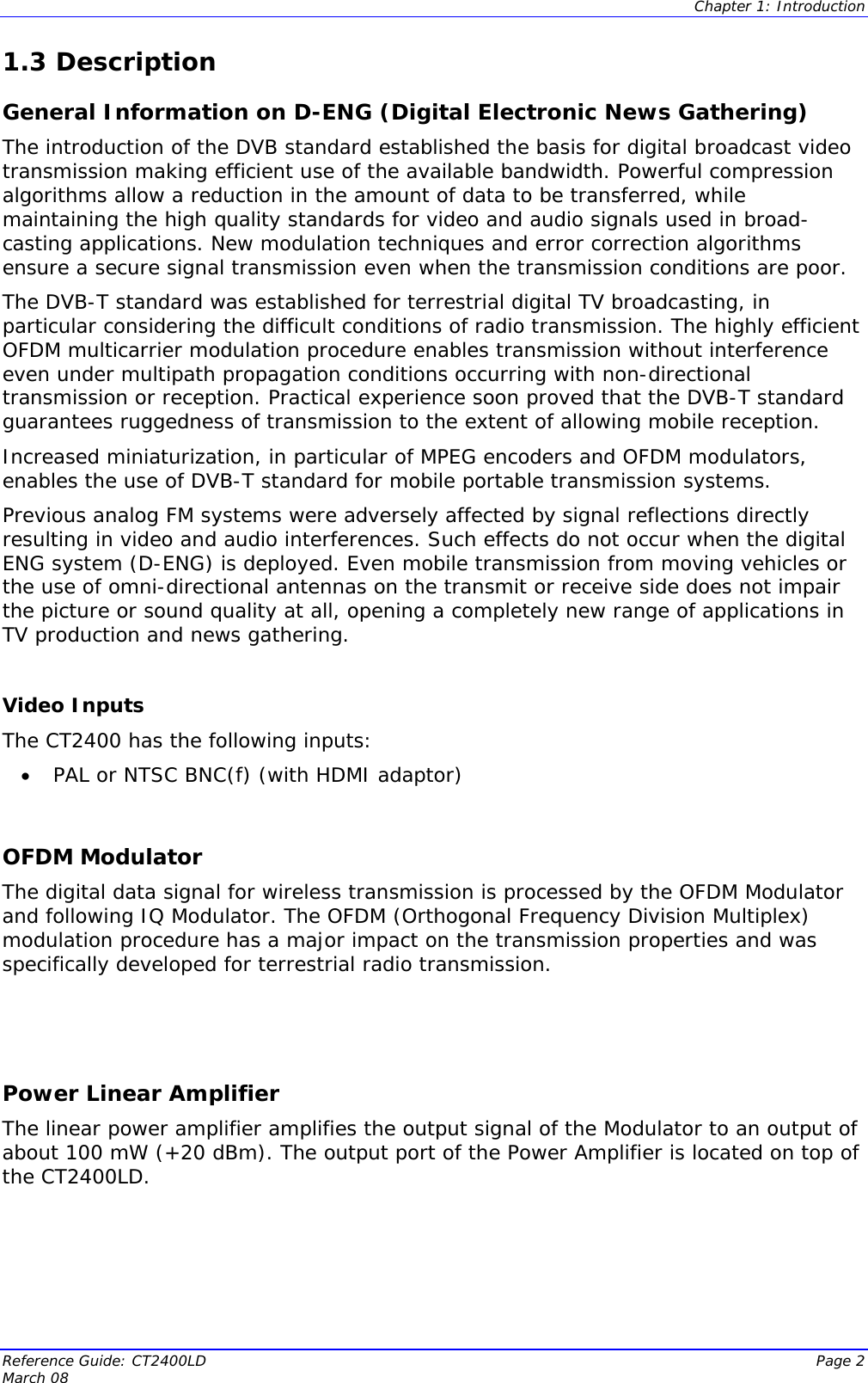  Chapter 1: Introduction Reference Guide: CT2400LD  Page 2 March 08    ideo Inputs  the following inputs: OFDM Modulator l for wireless transmission is processed by the OFDM Modulator  Power Linear Amplifier plifies the output signal of the Modulator to an output of 1.3 Description General Information on D-ENG (Digital Electronic News Gathering) The introduction of the DVB standard established the basis for digital broadcast video transmission making efficient use of the available bandwidth. Powerful compression algorithms allow a reduction in the amount of data to be transferred, while maintaining the high quality standards for video and audio signals used in broad-casting applications. New modulation techniques and error correction algorithms ensure a secure signal transmission even when the transmission conditions are poor. The DVB-T standard was established for terrestrial digital TV broadcasting, in particular considering the difficult conditions of radio transmission. The highly efficient OFDM multicarrier modulation procedure enables transmission without interference even under multipath propagation conditions occurring with non-directional transmission or reception. Practical experience soon proved that the DVB-T standard guarantees ruggedness of transmission to the extent of allowing mobile reception. Increased miniaturization, in particular of MPEG encoders and OFDM modulators, enables the use of DVB-T standard for mobile portable transmission systems.  Previous analog FM systems were adversely affected by signal reflections directly resulting in video and audio interferences. Such effects do not occur when the digital ENG system (D-ENG) is deployed. Even mobile transmission from moving vehicles or the use of omni-directional antennas on the transmit or receive side does not impair the picture or sound quality at all, opening a completely new range of applications in TV production and news gathering.  VThe CT2400 has• PAL or NTSC BNC(f) (with HDMI adaptor)  The digital data signaand following IQ Modulator. The OFDM (Orthogonal Frequency Division Multiplex) modulation procedure has a major impact on the transmission properties and was specifically developed for terrestrial radio transmission.  The linear power amplifier amabout 100 mW (+20 dBm). The output port of the Power Amplifier is located on top of the CT2400LD.  