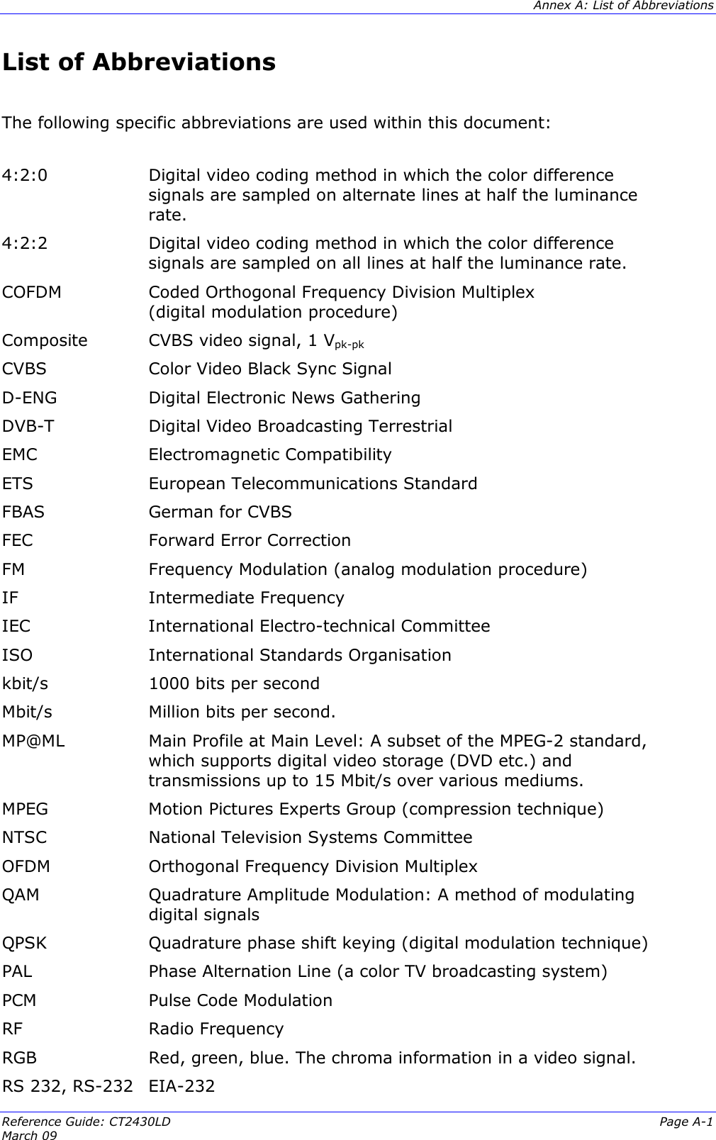  Annex A: List of Abbreviations Reference Guide: CT2430LD  Page A-1 March 09   List of Abbreviations  The following specific abbreviations are used within this document:   4:2:0  Digital video coding method in which the color difference signals are sampled on alternate lines at half the luminance rate. 4:2:2  Digital video coding method in which the color difference signals are sampled on all lines at half the luminance rate. COFDM  Coded Orthogonal Frequency Division Multiplex  (digital modulation procedure) Composite  CVBS video signal, 1 Vpk-pk CVBS  Color Video Black Sync Signal D-ENG  Digital Electronic News Gathering DVB-T  Digital Video Broadcasting Terrestrial EMC   Electromagnetic Compatibility ETS  European Telecommunications Standard FBAS  German for CVBS FEC  Forward Error Correction FM  Frequency Modulation (analog modulation procedure) IF  Intermediate Frequency IEC  International Electro-technical Committee ISO  International Standards Organisation kbit/s   1000 bits per second Mbit/s  Million bits per second. MP@ML  Main Profile at Main Level: A subset of the MPEG-2 standard, which supports digital video storage (DVD etc.) and transmissions up to 15 Mbit/s over various mediums. MPEG  Motion Pictures Experts Group (compression technique)  NTSC  National Television Systems Committee OFDM   Orthogonal Frequency Division Multiplex QAM  Quadrature Amplitude Modulation: A method of modulating digital signals QPSK  Quadrature phase shift keying (digital modulation technique) PAL  Phase Alternation Line (a color TV broadcasting system) PCM  Pulse Code Modulation RF  Radio Frequency RGB  Red, green, blue. The chroma information in a video signal. RS 232, RS-232 EIA-232 